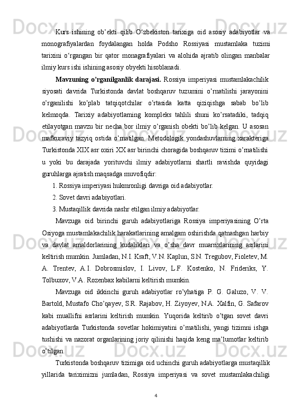 Kurs   ishining   ob’ekti   qilib   O zbekiston   tarixiga   oid   asosiy   adabiyotlar   vaʻ
monografiyalardan   foydalangan   holda   Podsho   Rossiyasi   mustamlaka   tuzimi
tarixini   o rgangan   bir   qator   monagrafiyalari   va   alohida   ajratib   olingan   manbalar	
ʻ
ilmiy kurs ishi ishining asosiy obyekti hisoblanadi.
Mavzuning   o’rganilganlik   darajasi.   Rossiya   imperiyasi   mustamlakachilik
siyosati   davrida   Turkistonda   davlat   boshqaruv   tuzumini   o’rnatilishi   jarayonini
o’rganilishi   ko’plab   tatqiqotchilar   o’rtasida   katta   qiziqishga   sabab   bo’lib
kelmoqda.   Tarixiy   adabiyotlarning   kompleks   tahlili   shuni   ko’rsatadiki,   tadqiq
etilayotgan   mavzu   bir   necha   bor   ilmiy   o’rganish   obekti   bo’lib   kelgan.   U   asosan
mafkuraviy   tazyiq   ostida   o’rnatilgan.   Metodologik   yondashuvlarning   xarakteriga
Turkistonda XIX asr oxiri XX asr birinchi choragida boshqaruv tizimi o’rnatilishi
u   yoki   bu   darajada   yorituvchi   ilmiy   adabiyotlarni   shartli   ravishda   quyidagi
guruhlarga ajratish maqsadga muvofiqdir:  
1. Rossiya imperiyasi hukmronligi davriga oid adabiyotlar.  
2. Sovet davri adabiyotlari.  
3. Mustaqillik davrida nashr etilgan ilmiy adabiyotlar. 
Mavzuga   oid   birinchi   guruh   adabiyotlariga   Rossiya   imperiyasining   O’rta
Osiyoga mustamlakachilik harakatlarining amalgam oshirishda qatnashgan harbiy
va   davlat   amaldorlarining   kudaliklari   va   o’sha   davr   muarrixlarining   asrlarini
keltirish mumkin. Jumladan, N.I. Kraft, V.N. Kaplun, S.N. Tregubov, Fioletev, M.
A.   Trentev,   A.I.   Dobrosmislov,   I.   Livov,   L.F.   Kostenko,   N.   Frideriks,   Y.
Tolbuxov, V.A. Rozenbax kabilarni keltirish mumkin. 
Mavzuga   oid   ikkinchi   guruh   adabiyotlar   ro’yhatiga   P.   G.   Galuzo,   V.   V.
Bartold, Mustafo Cho’qayev, S.R. Rajabov, H. Ziyoyev, N.A. Xalfin, G. Safarov
kabi   muallifni   asrlarini   keltirish   mumkin.   Yuqorida   keltirib   o’tgan   sovet   davri
adabiyotlarda   Turkistonda   sovetlar   hokimiyatini   o’rnatilishi,   yangi   tizimni   ishga
tushishi  va nazorat organlarining joriy qilinishi haqida keng ma’lumotlar keltirib
o’tilgan.  
Turkistonda boshqaruv tizimiga oid uchinchi guruh adabiyotlarga mustaqillik
yillarida   tariximizni   jumladan,   Rossiya   imperiyasi   va   sovet   mustamlakachiligi
4 