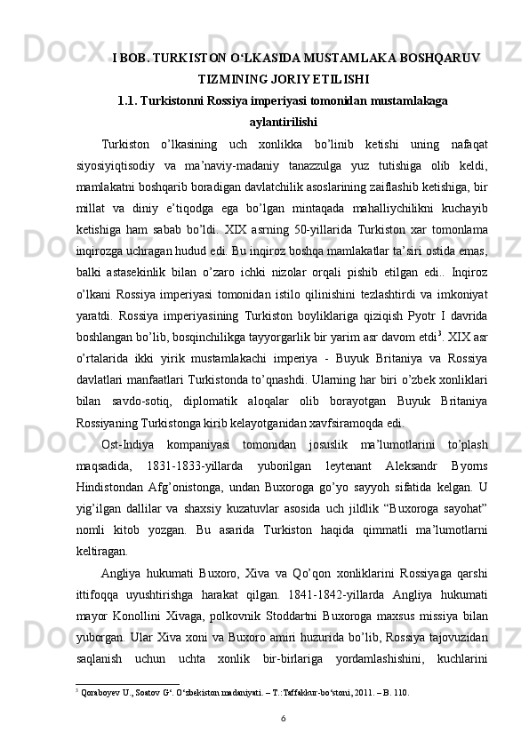 I BOB. TURKISTON O LKASIDA MUSTAMLAKA BOSHQARUVʻ
TIZMINING JORIY ETILISHI
1.1. Turkistonni Rossiya imperiyasi tomonidan mustamlakaga
aylantirilishi
Turkiston   o’lkasining   uch   xonlikka   bo’linib   ketishi   uning   nafaqat
siyosiyiqtisodiy   va   ma’naviy-madaniy   tanazzulga   yuz   tutishiga   olib   keldi,
mamlakatni boshqarib boradigan davlatchilik asoslarining zaiflashib ketishiga, bir
millat   va   diniy   e’tiqodga   ega   bo’lgan   mintaqada   mahalliychilikni   kuchayib
ketishiga   ham   sabab   bo’ldi.   XIX   asrning   50-yillarida   Turkiston   xar   tomonlama
inqirozga uchragan hudud edi. Bu inqiroz boshqa mamlakatlar ta’siri ostida emas,
balki   astasekinlik   bilan   o’zaro   ichki   nizolar   orqali   pishib   еtilgan   edi..   Inqiroz
o’lkani   Rossiya   imperiyasi   tomonidan   istilo   qilinishini   tezlashtirdi   va   imkoniyat
yaratdi.   Rossiya   imperiyasining   Turkiston   boyliklariga   qiziqish   Pyotr   I   davrida
boshlangan bo’lib, bosqinchilikga tayyorgarlik bir yarim asr davom etdi 3
. XIX asr
o’rtalarida   ikki   yirik   mustamlakachi   imperiya   -   Buyuk   Britaniya   va   Rossiya
davlatlari manfaatlari Turkistonda to’qnashdi. Ularning har biri o’zbek xonliklari
bilan   savdo-sotiq,   diplomatik   aloqalar   olib   borayotgan   Buyuk   Britaniya
Rossiyaning Turkistonga kirib kelayotganidan xavfsiramoqda edi.
Ost-Indiya   kompaniyasi   tomonidan   josuslik   ma’lumotlarini   to’plash
maqsadida,   1831-1833-yillarda   yuborilgan   leytenant   Aleksandr   Byorns
Hindistondan   Afg’onistonga,   undan   Buxoroga   go’yo   sayyoh   sifatida   kelgan.   U
yig’ilgan   dallilar   va   shaxsiy   kuzatuvlar   asosida   uch   jildlik   “Buxoroga   sayohat”
nomli   kitob   yozgan.   Bu   asarida   Turkiston   haqida   qimmatli   ma’lumotlarni
keltiragan.  
Angliya   hukumati   Buxoro,   Xiva   va   Qo’qon   xonliklarini   Rossiyaga   qarshi
ittifoqqa   uyushtirishga   harakat   qilgan.   1841-1842-yillarda   Angliya   hukumati
mayor   Konollini   Xivaga,   polkovnik   Stoddartni   Buxoroga   maxsus   missiya   bilan
yuborgan.   Ular  Xiva  xoni  va   Buxoro  amiri  huzurida  bo’lib,  Rossiya   tajovuzidan
saqlanish   uchun   uchta   xonlik   bir-birlariga   yordamlashishini,   kuchlarini
3
 Qoraboyev U., Soatov G‘. O‘zbekiston madaniyati. – T.:Taffakkur-bo‘stoni, 2011. – B. 110.  
6 