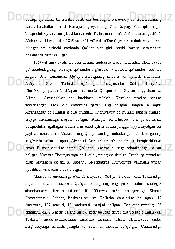 boshqa   qal’alarni   birin-ketin   bosib   ola   boshlagan.   Perovskiy   va   Gosfordlarning
harbiy harakatlari amalda Rossiya impreyasining O’rta Osiyoga e’lon qilinmagan
bosqinchilik yurishining boshlanishi edi. Turkistonni bosib olish masalasi podshoh
Aleksandr II tomonidan 1859 va 1861-yillarda o’tkazilgan kengashida muhokama
qilingan   va   birinchi   navbatda   Qo’qon   xonligini   qarshi   harbiy   harakatlarni
boshlashga qaror qilingan.  
1864-yil   may   oyida   Qo’qon   xonligi   hududiga   sharq   tomondan   Chernyayev
qo’mondonligidagi   Rossiya   qo’shinlari,   g’arbdan   Verevkin   qo’shinlari   bostirib
kirgan.   Ular   tomonidan   Qo’qon   xonligining   muhim   va   tayanch   shaharlari:
Avliyoota,   Suzoq,   Turkiston   egallangan.   Bosqinchilar   1864-yil   14-iyulda
Chimkentga   yurish   boshlagan.   Bu   orada   Qo’qon   xoni   Sulton   Sayyidxon   va
Alimquli   Amirlashkar   bor   kuchlarini   to’plab,   Chimket   atrofida   jangga
tayyorlangan.   Uch   kun   davomida   qattiq   jang   bo’lgan.   Jangda   Alimquli
Amirlashkar   qo’shinlari   g’olib   chiqgan,   Chernyayev   qo’shinlari   jangda   еngilib,
orqaga   chekinishga   majbur   bo’lgan.   Alimquli   Amirlashkar   o’z   qo’shinlarini
bosqinchilar   egallagan   shaharlarni   ozod   qilish   uchun   jangga   tayyorlayotgan   bir
paytda Buxoro amiri Muzaffarning Qo’qon xonligi hududlariga bostirib kirganligi
to’g’risida   xabar   olingan.   Alimquli   Amirlashkar   o’z   qo’shinini   bosqinchilarga
emas,   Buxoro   amiriga   qarshi   Qo’qonni   himoya   qilishga   otlantirishga   majbur
bo’lgan. Vaziyat  Chernyayevga qo’l  keldi, uning qo’shinlari Orenburg otryadlari
bilan   Sayramda   qo’shilib,   1864-yil   14-sentabrda   Chimkentga   yangidan   yurish
uyushtirdi va shaharni bosib olgan.  
Mansab va unvonlarga o’ch Chernyayev 1864-yil 2-oktabr kuni Toshkentga
hujum   boshladi.   Toshkent   Qo’qon   xonligining   eng   yirik,   muhim   strategik
ahamiyatga molik shaharlaridan bo’lib, 100 ming atrofida aholi yashagan. Shahar
Shayxontoxur,   Sebzor,   Beshyog’och   va   Ko’kcha   dahalariga   bo’lingan.   12
darvozasi,   189   masjid,   10   madrasasi   mavjud   bo’lgan.   Toshkent   uzunligi   25
chaqirim, eni 2-3 metr, balandligi 5-7 metr bo’lgan devor bilan o’rab olingan edi.
Toshkent   mudofaachilarining   mardona   harakati   tufayli   Chernyayev   qattiq
mag’lubiyatga   uchradi,   jangda   72   zobit   va   askarni   yo’qotgan.   Chimkentga
8 