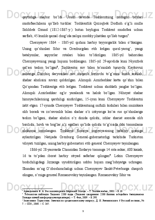 qaytishga   majbur   bo’ldi.   Urush   davrida   Toshkentning   zodogon   boylari
mudofaachilarni   qo’llab   turdilar.   Toshkentlik   Qozoqbek   Dodhoh   o’g’li   mulla
Solihbek   Oxund   (1812-1867-y.)   butun   boyligini   Toshkent   mudofasi   uchun
sarflab, 45 kunlik qamal chog’ida xalqni moddiy jihatdan qo’llab turgan 7
.  
Chernyayev   1864   -   1865-yil   qishini   harbiy   tayyorgarlik   bilan   o’tkazgan.
Uning   qo’shinlari   Sibir   va   Orenburgdan   еtib   kelgan   qurol-yarog’,   yangi
batalyonlar,   sapyorlar   rotalari   bilan   to’ldirilgan.   1865-yil   bahoridan
Chernyayevning   yangi   hujumi   boshlangan.   1865-yil   29-aprelida   kuni   Niyozbek
qal’asi   taslim   bo’lgan 8
,   Toshkentni   suv   bilan   ta’minlab   turuvchi   Kaykovuz
anhoriga   Chirchiq   daryosidan   suv   chiqarib   beruvchi   to’g’onni   buzib   tashlab,
shahar   aholisini   suvsiz   qoldirilgan.   Alimquli   Amirlashkar   katta   qo’shin   bilan
Qo’qondan   Toshkentga   еtib   kelgan.   Toshkent   uchun   shiddatli   janglar   bo’lgan.
Alimquli   Amirlashkar   og’ir   yaralandi   va   halok   bo’lgan.   Nihoyat   shahar
himoyachilarining   qarshiligi   sindirilgan,   15-iyun   kuni   Chernyayev   Toshkentni
zabt etgan. 17-iyunda Chernyayev Toshkentning nufuzli kishilari bilan muzokara
olib   boradi   va   zo’ravonlik   bilan   shahar   o’z   ixtiyoriga   ko’ra   rus   qo’shinlariga
taslim   bo’lgani,   shahar   aholisi   o’z   dinida   qolishi,   ishlar   shariat   asosida   olib
borilishi,   hovli  va   bog’lar   o’z   egallari  qo’lida  qolishi  to’g’risida  ikki  tomonlama
ahdnoma   imzolangan.   Toshkent   Rossiya   imperiyasining   tarkibiy   qismiga
aylantirilgan.   Natijada   Orenburg   General-gubernatorligi   tarkibida   Turkiston
viloyati tuzilgan, uning harbiy gubernatori etib general Chernyayev tayinlangan.  
1866-yil 28-yanvarda Chinozdan Sirdaryo tomonga 14 rota askar, 600 kazak,
16   ta   to’pdan   iborat   harbiy   otryad   safarbar   qilingan 9
.   Lekin   Chernyayev
boshchiligidagi   Jizzaxga   uyushtirilgan   ushbu   hujum   mag’lubiyatga   uchragan.
Shundan   so’ng   O’zboshimchaligi   uchun   Chernyayev   Sankt-Peterburga   chaqirib
olingan, o’rniga general Romanovskiy tayinlangan. Romanovskiy Sibir va 
7
 Аҳмаджонов Ф. А. Россия империяси Марказий Осиёда. – Т.:Таълим мабаи, 2003. – Б.10  
8
  Ўзбекистон   пойтаҳти   Тошкент   2200   ёшда   (Тошкент   шаҳрининг   2200   йиллик   юбедейига   бағишланган
Халқаро илмий конфереция материяллари). – Т.:Фан, 2009. – Б.298.  
9
  Завоевание Туркестана. Заметки по среднеазиатскому вопросу, Д. И. Романовского // Русский вестник, №
7. – СПб., 1868. – С. 165.   
9 