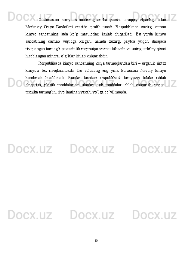 O‘zbekiston   kimyo   sanoatining   ancha   yaxshi   taraqqiy   etganligi   bilan
Markaziy   Osiyo   Davlatlari   orasida   ajralib   turadi.   Respublikada   xozirgi   zamon
kimyo   sanoatining   juda   ko‘p   masulotlari   ishlab   chiqariladi.   Bu   yerda   kimyo
sanoatining   dastlab   vujudga   kelgan,   hamda   xozirgi   paytda   yuqori   darajada
rivojlangan tarmog‘i paxtachilik majmuiga xizmat kiluvchi va uning tarkibiy qismi
hisoblangan mineral o‘g‘itlar ishlab chiqarishdir. 
Respublikada kimyo sanoatining kenja tarmoqlaridan biri – organik sintez
kimyosi   tez   rivojlanmokda.   Bu   sohaning   eng   yirik   korxonasi   Navoiy   kimyo
kombinati   hisoblanadi.   Bundan   tashkari   respublikada   kimyoviy   tolalar   ishlab
chiqarish,   plastik   moddalar   va   ulardan   turli   moddalar   ishlab   chiqarish,   rezina-
texnika tarmog‘ini rivojlantirish yaxshi yo‘lga qo‘yilmoqda.
10 