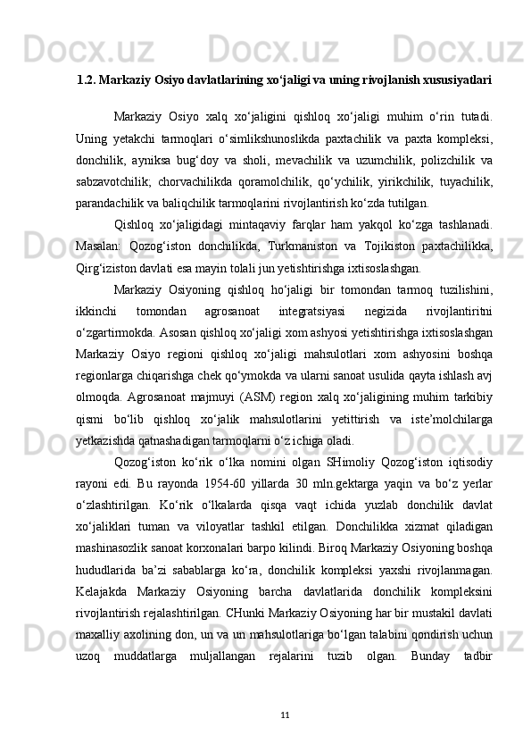 1.2.  Markaziy Osiyo davlatlarining xo‘jaligi va uning rivojlanish xususiyatlari
Markaziy   Osiyo   xalq   xo‘jaligini   qishloq   xo‘jaligi   muhim   o‘rin   tutadi.
Uning   yetakchi   tarmoqlari   o‘simlikshunoslikda   paxtachilik   va   paxta   kompleksi,
donchilik,   ayniksa   bug‘doy   va   sholi,   mevachilik   va   uzumchilik,   polizchilik   va
sabzavotchilik;   chorvachilikda   qoramolchilik,   qo‘ychilik,   yirikchilik,   tuyachilik,
parandachilik va baliqchilik tarmoqlarini rivojlantirish ko‘zda tutilgan.
Qishloq   xo‘jaligidagi   mintaqaviy   farqlar   ham   yakqol   ko‘zga   tashlanadi.
Masalan:   Qozog‘iston   donchilikda,   Turkmaniston   va   Tojikiston   paxtachilikka,
Qirg‘iziston davlati esa mayin tolali jun yetishtirishga ixtisoslashgan. 
Markaziy   Osiyoning   qishloq   ho‘jaligi   bir   tomondan   tarmoq   tuzilishini,
ikkinchi   tomondan   agrosanoat   integratsiyasi   negizida   rivojlantiritni
o‘zgartirmokda. Asosan qishloq xo‘jaligi xom ashyosi yetishtirishga ixtisoslashgan
Markaziy   Osiyo   regioni   qishloq   xo‘jaligi   mahsulotlari   xom   ashyosini   boshqa
regionlarga chiqarishga chek qo‘ymokda va ularni sanoat usulida qayta ishlash avj
olmoqda.   Agrosanoat   majmuyi   (ASM)   region   xalq   xo‘jaligining   muhim   tarkibiy
qismi   bo‘lib   qishloq   xo‘jalik   mahsulotlarini   yetittirish   va   iste’molchilarga
yetkazishda qatnashadigan tarmoqlarni o‘z ichiga oladi.
Qozog‘iston   ko‘rik   o‘lka   nomini   olgan   SHimoliy   Qozog‘iston   iqtisodiy
rayoni   edi.   Bu   rayonda   1954-60   yillarda   30   mln.gektarga   yaqin   va   bo‘z   yerlar
o‘zlashtirilgan.   Ko‘rik   o‘lkalarda   qisqa   vaqt   ichida   yuzlab   donchilik   davlat
xo‘jaliklari   tuman   va   viloyatlar   tashkil   etilgan.   Donchilikka   xizmat   qiladigan
mashinasozlik sanoat korxonalari barpo kilindi. Biroq Markaziy Osiyoning boshqa
hududlarida   ba’zi   sabablarga   ko‘ra,   donchilik   kompleksi   yaxshi   rivojlanmagan.
Kelajakda   Markaziy   Osiyoning   barcha   davlatlarida   donchilik   kompleksini
rivojlantirish rejalashtirilgan. CHunki Markaziy Osiyoning har bir mustakil davlati
maxalliy axolining don, un va un mahsulotlariga bo‘lgan talabini qondirish uchun
uzoq   muddatlarga   muljallangan   rejalarini   tuzib   olgan.   Bunday   tadbir
11 
