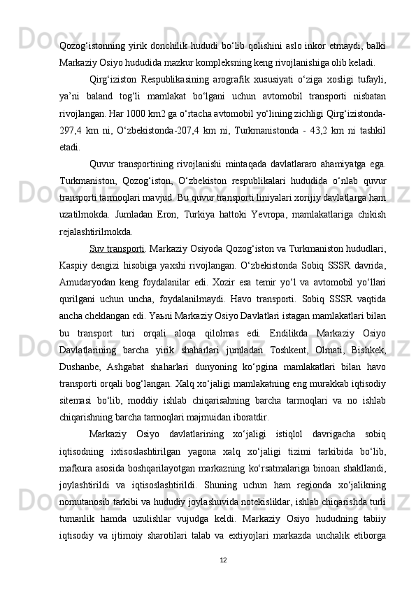 Qozog‘istonning yirik donchilik hududi  bo‘lib qolishini  aslo inkor  etmaydi, balki
Markaziy Osiyo hududida mazkur kompleksning keng rivojlanishiga olib keladi.
Qirg‘iziston   Respublikasining   arografik   xususiyati   o‘ziga   xosligi   tufayli,
ya’ni   baland   tog‘li   mamlakat   bo‘lgani   uchun   avtomobil   transporti   nisbatan
rivojlangan. Har 1000 km2 ga o‘rtacha avtomobil yo‘lining zichligi Qirg‘izistonda-
297,4   km   ni,   O‘zbekistonda-207,4   km   ni,   Turkmanistonda   -   43,2   km   ni   tashkil
etadi.
Quvur   transportining   rivojlanishi   mintaqada   davlatlararo   ahamiyatga   ega.
Turkmaniston,   Qozog‘iston,   O‘zbekiston   respublikalari   hududida   o‘nlab   quvur
transporti tarmoqlari mavjud. Bu quvur transporti liniyalari xorijiy davlatlarga ham
uzatilmokda.   Jumladan   Eron,   Turkiya   hattoki   Yevropa,   mamlakatlariga   chikish
rejalashtirilmokda. 
Suv transporti . Markaziy Osiyoda Qozog‘iston va Turkmaniston hududlari,
Kaspiy   dengizi   hisobiga   yaxshi   rivojlangan.   O‘zbekistonda   Sobiq   SSSR   davrida,
Amudaryodan   keng   foydalanilar   edi.   Xozir   esa   temir   yo‘l   va   avtomobil   yo‘llari
qurilgani   uchun   uncha,   foydalanilmaydi.   Havo   transporti.   Sobiq   SSSR   vaqtida
ancha cheklangan edi. Yaьni Markaziy Osiyo Davlatlari istagan mamlakatlari bilan
bu   transport   turi   orqali   aloqa   qilolmas   edi.   Endilikda   Markaziy   Osiyo
Davlatlarining   barcha   yirik   shaharlari   jumladan   Toshkent,   Olmati,   Bishkek,
Dushanbe,   Ashgabat   shaharlari   dunyoning   ko‘pgina   mamlakatlari   bilan   havo
transporti orqali bog‘langan. Xalq xo‘jaligi mamlakatning eng murakkab iqtisodiy
sitemasi   bo‘lib,   moddiy   ishlab   chiqarisahning   barcha   tarmoqlari   va   no   ishlab
chiqarishning barcha tarmoqlari majmuidan iboratdir. 
Markaziy   Osiyo   davlatlarining   xo‘jaligi   istiqlol   davrigacha   sobiq
iqtisodning   ixtisoslashtirilgan   yagona   xalq   xo‘jaligi   tizimi   tarkibida   bo‘lib,
mafkura   asosida   boshqarilayotgan   markazning   ko‘rsatmalariga   binoan  shakllandi,
joylashtirildi   va   iqtisoslashtirildi.   Shuning   uchun   ham   regionda   xo‘jalikning
nomutanosib tarkibi va hududiy joylashuvida notekisliklar, ishlab chiqarishda turli
tumanlik   hamda   uzulishlar   vujudga   keldi.   Markaziy   Osiyo   hududning   tabiiy
iqtisodiy   va   ijtimoiy   sharotilari   talab   va   extiyojlari   markazda   unchalik   etiborga
12 