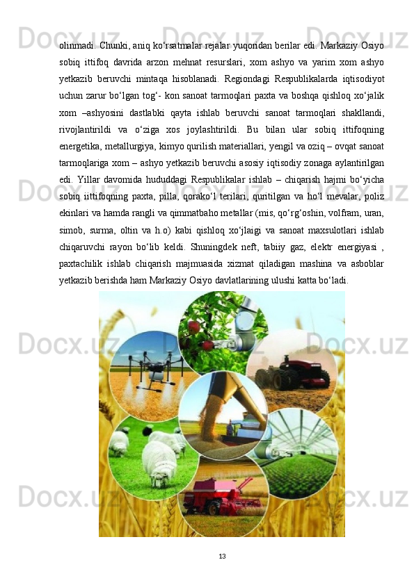 olinmadi. Chunki, aniq ko‘rsatmalar rejalar yuqoridan berilar edi. Markaziy Osiyo
sobiq   ittifoq   davrida   arzon   mehnat   resurslari,   xom   ashyo   va   yarim   xom   ashyo
yetkazib   beruvchi   mintaqa   hisoblanadi.   Regiondagi   Respublikalarda   iqtisodiyot
uchun zarur bo‘lgan tog‘- kon sanoat  tarmoqlari paxta va boshqa qishloq xo‘jalik
xom   –ashyosini   dastlabki   qayta   ishlab   beruvchi   sanoat   tarmoqlari   shakllandi,
rivojlantirildi   va   o‘ziga   xos   joylashtirildi.   Bu   bilan   ular   sobiq   ittifoqning
energetika, metallurgiya, kimyo qurilish materiallari, yengil va oziq – ovqat sanoat
tarmoqlariga xom – ashyo yetkazib beruvchi asosiy iqtisodiy zonaga aylantirilgan
edi.   Yillar   davomida   hududdagi   Respublikalar   ishlab   –   chiqarish   hajmi   bo‘yicha
sobiq   iittifoqning   paxta,   pilla,   qorako‘l   terilari,   quritilgan   va   ho‘l   mevalar,   poliz
ekinlari va hamda rangli va qimmatbaho metallar (mis, qo‘rg‘oshin, volfram, uran,
simob,   surma,   oltin   va   h.o)   kabi   qishloq   xo‘jlaigi   va   sanoat   maxsulotlari   ishlab
chiqaruvchi   rayon   bo‘lib   keldi.   Shuningdek   neft,   tabiiy   gaz,   elektr   energiyasi   ,
paxtachilik   ishlab   chiqarish   majmuasida   xizmat   qiladigan   mashina   va   asboblar
yetkazib berishda ham Markaziy Osiyo davlatlarining ulushi katta bo‘ladi. 
13 