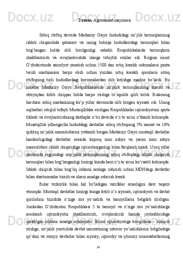 2-rasm.  Agrosanoat majmuasi
Sobiq   ittifoq   davrida   Markaziy   Osiyo   hududidagi   xo‘jlik   tarmoqlarining
ishlab   chiqarishda   qatnasuv   va   uning   bohsqa   hududlaridagi   tarmoqlari   bilan
bog‘langan   holda   olib   borilganligi   sababli   Respublikalarda   tarmoqlarni
shakllantirish   va   rivojlantirishda   ularga   tobiylik   sezilar   edi.   Birgina   misol
O‘zbekistonda   samolyot   yasatish   uchun   1500   dan   ortiq   kerakli   uskunalarni   paxta
terish   mashinasini   barpo   etish   uchun   yuzdan   ortiq   kerakli   qismlarni   sobiq
ittifoqning   turli   hududlardagi   korxonalardan   olib   kelishga   majbur   bo‘lardi.   Bu
holatlar   Markaziy   Osiyo   Respublikalarida   xo‘jalik   tarmoqlarining   sharoit   va
ehtiyojdan   kelib   chiqqan   holda   barpo   etishga   to‘sqinlik   qilib   keldi.   Bularning
barchasi   sobiq   markazining   ko‘p   yillar   davomida   olib   brogan   siyosati   edi.   Uning
oqibatlari istiqlol tufayli Mustaqillikka erishgan Respublikalar iqtisodiyotoni qayta
tiklash va rivojlantirishning dastlapki o‘tis davrida o‘z ta`sirini o‘tkazib kelmoqda.
Musatqillik   yillarigacha   hududdagi   davlatlar   sobiq   ittifoqning   5%   sanoat   va   16%
qishloq xo‘jalik maxsulotlarini yetkazib bergan Markaziy Osiyo mustaqil davlatlar
hamkorligidagi   davlatlar   orasida   koproq   xom   ashyo   va   yarim   xom   ashyo
maxsulotlari ishlab chiqarishga iqtisoslasjganligi bilan farqlanib turadi. Uzoq yillar
davomida   regiondagi   xop`jalik   tarmoqlarining   sobiq   ittifoqdagi   sihlab   chiqarish
tarmoqlari bilan bog‘langanligi hozirgi kunda ham o‘z ta`sirini ko‘rsatib kelmoqda.
Ishlab   chiqrish   bilan   bog‘liq   ishlarni   amlaga   oshirish   uchun   MDHdagi   davlatlar
bilan shartnomalar tuzish va ularni amalga oshirish kerak. 
Bular   tezkorlik   bilan   hal   bo‘ladigan   vazifalar   emasligini   davr   taqazo
etmoqda. Mustaqil davlatlar hozirgi kunga kelib o‘z siyosati, iqtisodiyoti va davlat
qurilishini   tuzishda   o‘ziga   xos   yo‘nalish   va   tamoyillarni   belgilab   olishgan.
Jumladan   O‘zbekiston   Respublikasi   5   ta   tamoyil   va   o‘ziga   xos   yo‘nalishlarga
asoslanib   iqtisodiyotni   shakllantirish,   rivojlantirish   hamda   joylashtirishga
qaratilgan   ishlarni   amalga   oshirayotir.   Bozor   iqtisodiyotiga   bosqichma   –   bosqich
otishga, xo‘jalik yuritishda davlat nazoratining ustuvor yo‘nalishlarini belgilashga
qo‘shni   va   xorijiy   davlarlar   bilan   siyosiy,   iqtisodiy   va   ijtimoiy   munosabatlarning
14 