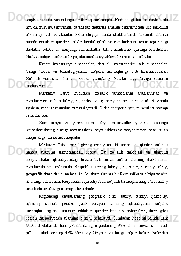 tenglik   asosida   yaxshilshga     etibor   qaratilmoqda.   Hududdagi   barcha   davlatlarda
mulkni xususiylashtirishga qaratilgan tadbirlar amalga oshirilmoqda. Xo‘jalikning
o‘z   maqsadida   vazifasidan   kelib   chiqqan   holda   shakllantirish,   takomillashtirish
hamda   ishlab   chiqarishni   to‘g‘ri   tashkil   qilsih   va   rivojlantirish   uchun   regiondagi
davlatlar   MDH   va   xorijdagi   mamalkatlar   bilan   hamkorlik   qilishga   kirishdilar.
Nufuzli xalqaro tashkilotlarga, aksionerlik uyushlamalariga a`zo bo‘ldilar.       
Kredit,   investitsiya   olmoqdalar,   chet   el   iinvestorlarini   jalb   qilmoqdalar.
Yangi   texnik   va   texnalogiyalarni   xo‘jalik   tarmoqlariga   olib   kirishmoqdalar.
Xo‘jalik   yuritishda   fan   va   texnika   yutuqlariga   kadrlar   tayyorlashga   etiborini
kuchaytirmoqda. 
Markaziy   Osiyo   hududida   xo‘jalik   tarmoqlarini   shaklantirish   va
rivojlantirish   uchun   tabiiy,   iqtisodiy,   va   ijtimoiy   sharoitlar   mavjud.   Regionda
ayniqsa, mehnat resurslari zaxirasi yetarli. Gidro energetic, yer, mineral va boshqa
resurslar bor. 
Xom   ashyo   va   yarim   xom   ashyo   maxsulotlar   yetkazib   berishga
iqtisoslanishning  o‘rniga maxsusltlarni  qayta ishlash  va tayyor  maxsulotlar  ishlab
chiqarishga ixtisoslashmoqdalar. 
Markaziy   Osiyo   xo‘jaligining   asosiy   tarkibi   sanoat   va   qishloq   xo‘jalik
hamda   ularning   tarmoqlaridan   iborat.   Bu   xo‘jalik   tarkiblari   va   ularning
Respublikalar   iqtisodiyotidagi   hissasi   turli   tuman   bo‘lib,   ularning   shakllanishi,
rivojlanishi   va   joylashishi   Respublikalarning   tabiiy   ,   iqtisodiy,   ijtimoiy   tabiiy,
geografik sharoitlar bilan bog‘liq. Bu sharoitlar har bir Respublikada o‘ziga xosdir.
Shuning, uchun ham Respublika iqtisodiyotida xo‘jalik tarmoqlarining o‘rni, milliy
ishlab chiqarishdagi salmog‘i turlichadir. 
Regiondagi   davlatlarning   geografik   o‘rni,   tabiiy,   tarixiy,   ijtimoiuy,
iqtisodiy   sharoiti   geodemografik   vaziyati   ularning   iqtisodiyotini   xo‘jalik
tarmoqlarining   rivojlanishini,   ishlab   chiqarishni   hududiy   joylanishini,   shuningdek
region   iqtisodiyotida   ularning   o‘rnini   belgilaydi.   Jumladan   hozoirgi   kunda   ham
MDH   davlatlarida   ham   yetishtiriladigan   paxtaning   95%   sholi,   meva,   sabzavod,
pilla   qorakol   terining   45%   Markaziy   Osiyo   davlatlariga   to‘g‘ri   keladi.   Bulardan
15 