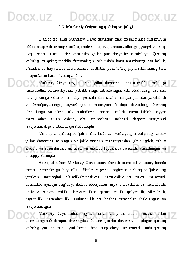 1.3. Markaziy Osiyoning qishloq xo‘jaligi
Qishloq xo‘jaligi Markaziy Osiyo davlatlari xalq xo‘jaligining eng muhim
ishlab chiqarish tarmog‘i bo‘lib, aholini oziq-ovqat maxsulotlariga , yengil va oziq-
ovqat   sanoat   tarmoqlarini   xom-ashyoga   bo‘lgan   ehtiyojini   ta`minlaydi.   Qishloq
xo‘jaligi   xalqning   moddiy   farovonligini   oshirishda   katta   ahamiyatga   ega   bo‘lib,
o‘simlik   va   hayvonot   mahsulotlarini   dastlabki   yoki   to‘liq   qayta   ishlashning   turli
jarayonlarini ham o‘z ichiga oladi.
Markaziy   Osiyo   regioni   uzoq   yillar   davomida   asosan   qishloq   xo‘jaligi
mahsulotlari   xom-ashyosini   yetishtirishga   ixtisolashgan   edi.   Xududdagi   davlatar
hozirgi kunga kelib, xom- ashyo yetishtirishni sifat va miqdor jihatdan yaxshilash
va   kmo‘paytirishga,   tayyorlagan   xom-ashyoni   boshqa   davlatlarga   kamroq
chiqarishga   va   ularni   o‘z   hududlarida   sanoat   usulida   qayta   ishlab,   tayyor
maxsulotlar   ishlab   chiqib,   o‘z   iste`molidan   tashqari   eksport   jarayonini
rivojlantirishga e`tiborini qaratishmoqda.
Mintaqada   qishloq   xo‘jaligi   shu   hududda   yashayotgan   xalqning   tarixiy
yillar   davomida   to‘plagan   xo‘jalik   yuritish   madaniyatidan   ,shuningdek,   tabiiy
sharoit   va   resurslardan   samarali   va   unumli   foydalanish   asosida   shakllangan   va
taraqqiy etmoqda. 
Haqiqatdan ham Markaziy Osiyo tabiiy sharoiti xilma-xil va tabiiy hamda
mehnat   resurslariga   boy   o‘lka.   Shular   negizida   regionda   qishloq   xo‘jaligining
yetakchi   tarmoqlari   o‘simlikshunoslikda:   paxtachilik   va   paxta   majmuasi:
donchilik,   ayniqsa   bug‘doy,   sholi,   makkajuxori,   arpa:   mevachilik   va   uzumchilik,
poliz   va   sabzavotchilik;   chorvachilikda:   qaramolchilik,   qo‘ychilik,   yilqichilik,
tuyachilik,   parandachilik,   asalarichilik   va   boshqa   tarmoqlar   shakllangan   va
rivojlantirilgan.
Markaziy   Osiyo   hududining   turli-tuman   tabiiy   sharoitlari   ,   resurslar   bilan
ta`minlanganlik   darajasi   shuningdek   aholining   asrlar   davomida   to‘plagan   qishloq
xo‘jaligi   yuritish   madaniyati   hamda   davlatning   ehtiyojlari   asosida   unda   qishloq
18 