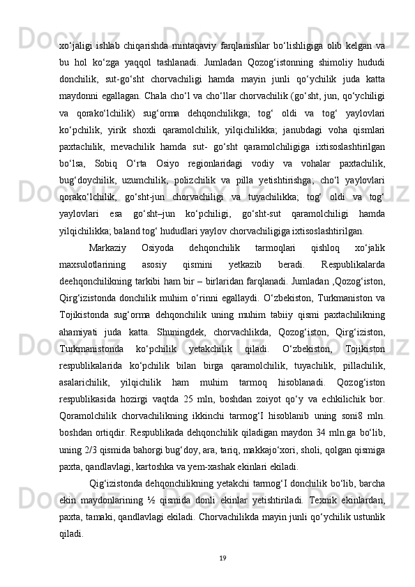 xo‘jaligi   ishlab   chiqarishda   mintaqaviy   farqlanishlar   bo‘lishligiga   olib   kelgan   va
bu   hol   ko‘zga   yaqqol   tashlanadi.   Jumladan   Qozog‘istonning   shimoliy   hududi
donchilik,   sut-go‘sht   chorvachiligi   hamda   mayin   junli   qo‘ychilik   juda   katta
maydonni egallagan. Chala cho‘l va cho‘llar chorvachilik (go‘sht, jun, qo‘ychiligi
va   qorako‘lchilik)   sug‘orma   dehqonchilikga;   tog‘   oldi   va   tog‘   yaylovlari
ko‘pchilik,   yirik   shoxli   qaramolchilik,   yilqichilikka;   janubdagi   voha   qismlari
paxtachilik,   mevachilik   hamda   sut-   go‘sht   qaramolchiligiga   ixtisoslashtirilgan
bo‘lsa,   Sobiq   O‘rta   Osiyo   regionlaridagi   vodiy   va   vohalar   paxtachilik,
bug‘doychilik,   uzumchilik,   polizchilik   va   pilla   yetishtirishga;   cho‘l   yaylovlari
qorako‘lchilik,   go‘sht-jun   chorvachiligi   va   tuyachilikka;   tog‘   oldi   va   tog‘
yaylovlari   esa   go‘sht–jun   ko‘pchiligi,   go‘sht-sut   qaramolchiligi   hamda
yilqichilikka; baland tog‘ hududlari yaylov chorvachiligiga ixtisoslashtirilgan.
Markaziy   Osiyoda   dehqonchilik   tarmoqlari   qishloq   xo‘jalik
maxsulotlarining   asosiy   qismini   yetkazib   beradi.   Respublikalarda
deehqonchilikning tarkibi ham bir – birlaridan farqlanadi. Jumladan ,Qozog‘iston,
Qirg‘izistonda   donchilik   muhim   o‘rinni   egallaydi.   O‘zbekiston,   Turkmaniston   va
Tojikistonda   sug‘orma   dehqonchilik   uning   muhim   tabiiy   qismi   paxtachilikning
ahamiyati   juda   katta.   Shuningdek,   chorvachlikda,   Qozog‘iston,   Qirg‘iziston,
Turkmanistonda   ko‘pchilik   yetakchilik   qiladi.   O‘zbekiston,   Tojikiston
respublikalarida   ko‘pchilik   bilan   birga   qaramolchilik,   tuyachilik,   pillachilik,
asalarichilik,   yilqichilik   ham   muhim   tarmoq   hisoblanadi.   Qozog‘iston
respublikasida   hozirgi   vaqtda   25   mln,   boshdan   zoiyot   qo‘y   va   echkilichik   bor.
Qoramolchilik   chorvachilikning   ikkinchi   tarmog‘I   hisoblanib   uning   soni8   mln.
boshdan  ortiqdir. Respublikada  dehqonchilik  qiladigan maydon  34 mln.ga  bo‘lib,
uning 2/3 qismida bahorgi bug‘doy, ara, tariq, makkajo‘xori, sholi, qolgan qismiga
paxta, qandlavlagi, kartoshka va yem-xashak ekinlari ekiladi.
Qig‘izistonda dehqonchilikning yetakchi tarmog‘I donchilik bo‘lib, barcha
ekin   maydonlarining   ½   qismida   donli   ekinlar   yetishtiriladi.   Texnik   ekinlardan,
paxta, tamaki, qandlavlagi ekiladi. Chorvachilikda mayin junli qo‘ychilik ustunlik
qiladi.
19 