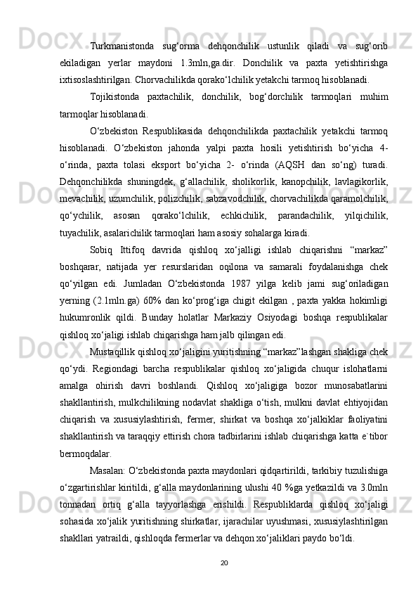 Turkmanistonda   sug‘orma   dehqonchilik   ustunlik   qiladi   va   sug‘orib
ekiladigan   yerlar   maydoni   1.3mln,ga.dir.   Donchilik   va   paxta   yetishtirishga
ixtisoslashtirilgan. Chorvachilikda qorako‘lchilik yetakchi tarmoq hisoblanadi.
Tojikistonda   paxtachilik,   donchilik,   bog‘dorchilik   tarmoqlari   muhim
tarmoqlar hisoblanadi.
O‘zbekiston   Respublikasida   dehqonchilikda   paxtachilik   yetakchi   tarmoq
hisoblanadi.   O‘zbekiston   jahonda   yalpi   paxta   hosili   yetishtirish   bo‘yicha   4-
o‘rinda,   paxta   tolasi   eksport   bo‘yicha   2-   o‘rinda   (AQSH   dan   so‘ng)   turadi.
Dehqonchilikda   shuningdek,   g‘allachilik,   sholikorlik,   kanopchilik,   lavlagikorlik,
mevachilik, uzumchilik, polizchilik, sabzavodchilik, chorvachilikda qaramolchilik,
qo‘ychilik,   asosan   qorako‘lchilik,   echkichilik,   parandachilik,   yilqichilik,
tuyachilik, asalarichilik tarmoqlari ham asosiy sohalarga kiradi. 
Sobiq   Ittifoq   davrida   qishloq   xo‘jalligi   ishlab   chiqarishni   “markaz”
boshqarar,   natijada   yer   resurslaridan   oqilona   va   samarali   foydalanishga   chek
qo‘yilgan   edi.   Jumladan   O‘zbekistonda   1987   yilga   kelib   jami   sug‘oriladigan
yerning   (2.1mln.ga)   60%   dan   ko‘prog‘iga   chigit   ekilgan   ,   paxta   yakka   hokimligi
hukumronlik   qildi.   Bunday   holatlar   Markaziy   Osiyodagi   boshqa   respublikalar
qishloq xo‘jaligi ishlab chiqarishga ham jalb qilingan edi.
Mustaqillik qishloq xo‘jaligini yuritishning “markaz”lashgan shakliga chek
qo‘ydi.   Regiondagi   barcha   respublikalar   qishloq   xo‘jaligida   chuqur   islohatlarni
amalga   ohirish   davri   boshlandi.   Qishloq   xo‘jaligiga   bozor   munosabatlarini
shakllantirish,   mulkchilikning   nodavlat   shakliga   o‘tish,   mulkni   davlat   ehtiyojidan
chiqarish   va   xususiylashtirish,   fermer,   shirkat   va   boshqa   xo‘jalkiklar   faoliyatini
shakllantirish va taraqqiy ettirish chora tadbirlarini ishlab chiqarishga katta e`tibor
bermoqdalar.
Masalan: O‘zbekistonda paxta maydonlari qidqartirildi, tarkibiy tuzulishiga
o‘zgartirishlar kiritildi, g‘alla maydonlarining ulushi 40 %ga yetkazildi va 3.0mln
tonnadan   ortiq   g‘alla   tayyorlashga   erishildi.   Respubliklarda   qishloq   xo‘jaligi
sohasida xo‘jalik yuritishning shirkatlar, ijarachilar uyushmasi, xususiylashtirilgan
shakllari yatraildi, qishloqda fermerlar va dehqon xo‘jaliklari paydo bo‘ldi.
20 