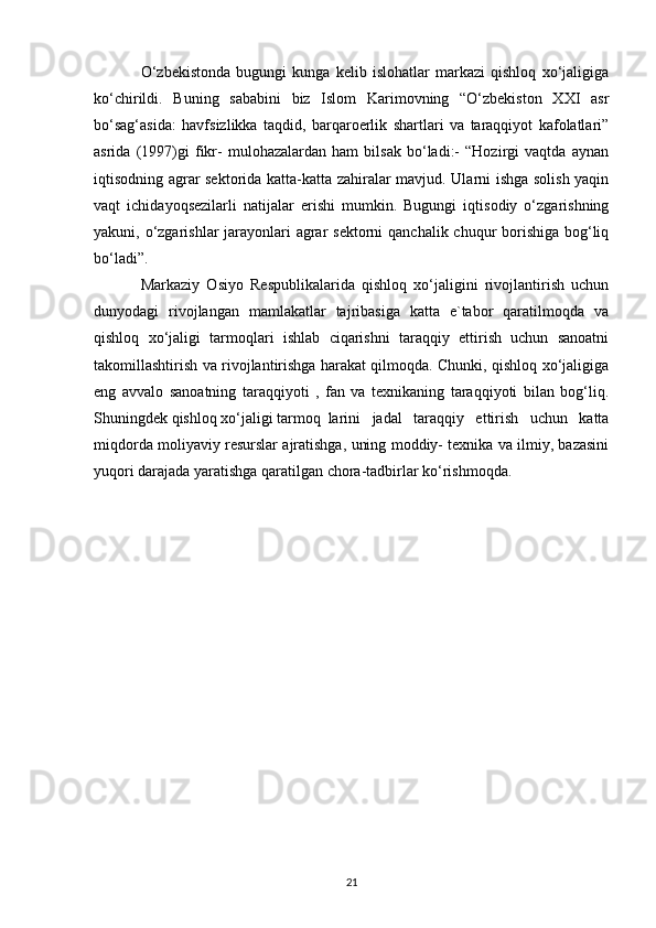 O‘zbekistonda   bugungi   kunga   kelib   islohatlar   markazi   qishloq   xo‘jaligiga
ko‘chirildi.   Buning   sababini   biz   Islom   Karimovning   “O‘zbekiston   XXI   asr
bo‘sag‘asida:   havfsizlikka   taqdid,   barqaroerlik   shartlari   va   taraqqiyot   kafolatlari”
asrida   (1997)gi   fikr-   mulohazalardan   ham   bilsak   bo‘ladi:-   “Hozirgi   vaqtda   aynan
iqtisodning agrar sektorida katta-katta zahiralar mavjud. Ularni ishga solish yaqin
vaqt   ichidayoqsezilarli   natijalar   erishi   mumkin.   Bugungi   iqtisodiy   o‘zgarishning
yakuni, o‘zgarishlar jarayonlari agrar sektorni  qanchalik chuqur borishiga bog‘liq
bo‘ladi”.
Markaziy   Osiyo   Respublikalarida   qishloq   xo‘jaligini   rivojlantirish   uchun
dunyodagi   rivojlangan   mamlakatlar   tajribasiga   katta   e`tabor   qaratilmoqda   va
qishloq   xo‘jaligi   tarmoqlari   ishlab   ciqarishni   taraqqiy   ettirish   uchun   sanoatni
takomillashtirish va rivojlantirishga harakat qilmoqda. Chunki, qishloq xo‘jaligiga
eng   avvalo   sanoatning   taraqqiyoti   ,   fan   va   texnikaning   taraqqiyoti   bilan   bog‘liq.
Shuningdek qishloq xo‘jaligi tarmoq larini   jadal   taraqqiy   ettirish   uchun   katta
miqdorda moliyaviy resurslar ajratishga, uning moddiy- texnika va ilmiy, bazasini
yuqori darajada yaratishga qaratilgan chora-tadbirlar ko‘rishmoqda. 
21 