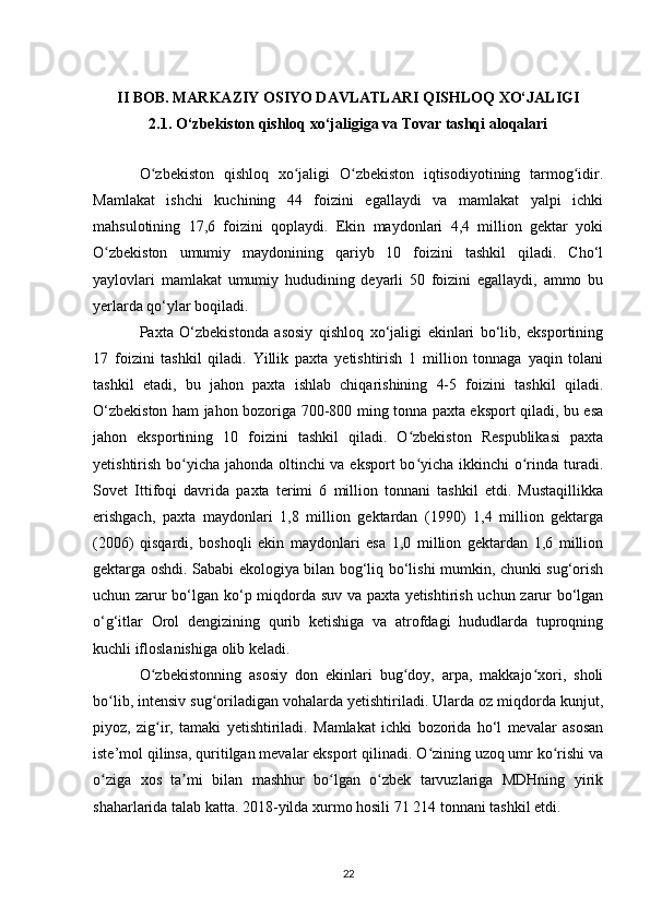 II BOB. MARKAZIY OSIYO DAVLATLARI QISHLOQ XO‘JALIGI
2.1. O‘zbekiston qishloq xo‘jaligiga va Tovar tashqi aloqalari
O zbekiston   qishloq   xo jaligi   O zbekiston   iqtisodiyotining   tarmog idir.ʻ ʻ ʻ ʻ
Mamlakat   ishchi   kuchining   44   foizini   egallaydi   va   mamlakat   yalpi   ichki
mahsulotining   17,6   foizini   qoplaydi.   Ekin   maydonlari   4,4   million   gektar   yoki
O zbekiston   umumiy   maydonining   qariyb   10   foizini   tashkil   qiladi.   Cho‘l	
ʻ
yaylovlari   mamlakat   umumiy   hududining   deyarli   50   foizini   egallaydi,   ammo   bu
yerlarda qo‘ylar boqiladi.
Paxta   O‘zbekistonda   asosiy   qishloq   xo‘jaligi   ekinlari   bo‘lib,   eksportining
17   foizini   tashkil   qiladi.   Yillik   paxta   yetishtirish   1   million   tonnaga   yaqin   tolani
tashkil   etadi,   bu   jahon   paxta   ishlab   chiqarishining   4-5   foizini   tashkil   qiladi.
O‘zbekiston ham jahon bozoriga 700-800 ming tonna paxta eksport qiladi, bu esa
jahon   eksportining   10   foizini   tashkil   qiladi.   O zbekiston   Respublikasi   paxta	
ʻ
yetishtirish bo yicha jahonda oltinchi  va eksport  bo yicha ikkinchi  o rinda turadi.	
ʻ ʻ ʻ
Sovet   Ittifoqi   davrida   paxta   terimi   6   million   tonnani   tashkil   etdi.   Mustaqillikka
erishgach,   paxta   maydonlari   1,8   million   gektardan   (1990)   1,4   million   gektarga
(2006)   qisqardi,   boshoqli   ekin   maydonlari   esa   1,0   million   gektardan   1,6   million
gektarga oshdi. Sababi ekologiya bilan bog‘liq bo‘lishi mumkin, chunki sug‘orish
uchun zarur bo‘lgan ko‘p miqdorda suv va paxta yetishtirish uchun zarur bo‘lgan
o‘g‘itlar   Orol   dengizining   qurib   ketishiga   va   atrofdagi   hududlarda   tuproqning
kuchli ifloslanishiga olib keladi.
O zbekistonning   asosiy   don   ekinlari   bug doy,   arpa,   makkajo xori,   sholi	
ʻ ʻ ʻ
bo lib, intensiv sug oriladigan vohalarda yetishtiriladi. Ularda oz miqdorda kunjut,	
ʻ ʻ
piyoz,   zig ir,   tamaki   yetishtiriladi.   Mamlakat   ichki   bozorida   ho‘l   mevalar   asosan	
ʻ
iste’mol qilinsa, quritilgan mevalar eksport qilinadi. O zining uzoq umr ko rishi va	
ʻ ʻ
o ziga   xos   ta mi   bilan   mashhur   bo lgan   o zbek   tarvuzlariga   MDHning   yirik	
ʻ ʼ ʻ ʻ
shaharlarida talab katta. 2018-yilda xurmo hosili 71 214 tonnani tashkil etdi.
22 