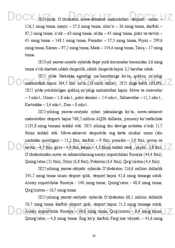 2023-yilda   O‘zbekiston   meva-sabzavot   mahsulotlari   eksporti:   uzum   –
126,1   ming   tonna,   mayiz   –   57,3   ming   tonna,   olxo‘ri   –   36   ming   tonna,   shaftoli   –
87,2 ming tonna, o‘rik – 63 ming tonna, olcha – 45 ming tonna, poliz va tarvuz –
45   ming   tonna   –   148.1   ming   tonna,   Pomidor   –   57,5   ming   tonna,   Piyoz   –   299,6
ming tonna, Karam – 97,2 ming tonna, Mash – 154,6 ming tonna, Tariq – 17 ming
tonna.
2023-yil yanvar-noyabr oylarida faqat yirik korxonalar tomonidan 3,6 ming
tonna o‘rik sharbati ishlab chiqarildi, ishlab chiqarish hajmi 3,2 barobar oshdi.
2022   yilda   Statistika   agentligi   ma lumotlariga   ko ra,   qishloq   xo jaligiʼ ʻ ʻ
mahsulotlari   hajmi   364,5   trln.   so‘m   (33   mlrd.   dollar),   2021   yilga   kelib   103,6%.
2022 yilda yetishtirilgan qishloq xo jaligi mahsulotlari hajmi: Meva va rezavorlar	
ʻ
– 3 mln.t., Uzum – 1,8 mln.t., poliz ekinlari – 2.4 mln.t., Sabzavotlar – 11,2 mln.t.,
Kartoshka – 3,4 mln.t., Don – 8 mln.t.
2022-yilning   yanvar-sentyabr   oylari   yakunlariga   ko‘ra,   meva-sabzavot
mahsulotlari eksporti hajmi 760,2 million AQSh dollarini, jismoniy ko‘rsatkichda
1235,8   ming   tonnani   tashkil   etdi.   2021   yilning   shu   davriga   nisbatan   o‘sish   21,7
foizni   tashkil   etdi.   Meva-sabzavot   eksportida   eng   katta   ulushni   uzum   (shu
jumladan   quritilgan)   –   21,2   foiz,   shaftoli   –   9   foiz,   pomidor   –   5,9   foiz,   qovun   va
tarvuz – 4,7 foiz, gilos – 4,4 foiz, karam – 4,3 foizni tashkil etadi. , piyoz - 3,8 foiz.
O zbekistondan meva va sabzavotlarning asosiy importchilari Rossiya (44,4 foiz),	
ʻ
Qozog iston (21 foiz), Xitoy (6,8 foiz), Pokiston (6,4 foiz), Qirg iziston (4,4 foiz).	
ʻ ʻ
2022-yilning   yanvar-oktyabr   oylarida   O‘zbekiston   216,6   million   dollarlik
245,2   ming   tonna   uzum   eksport   qildi,   eksport   hajmi   41,6   ming   tonnaga   oshdi.
Asosiy   importchilar   Rossiya   -   140   ming   tonna;   Qozog‘iston   -   48,8   ming   tonna;
Qirg iziston – 16,7 ming tonna.	
ʻ
2022-yilning   yanvar-sentyabr   oylarida   O‘zbekiston   68,1   million   dollarlik
76,7   ming   tonna   shaftoli   eksport   qildi,   eksport   hajmi   21,3   ming   tonnaga   oshdi.
Asosiy   importchilar   Rossiya   –   64,6   ming   tonna,   Qirg‘iziston   –   6,4   ming   tonna,
Qozog‘iston   –   4,8   ming   tonna.   Eng   ko‘p   shaftoli   Farg‘ona   viloyati   –   43,6   ming
24 