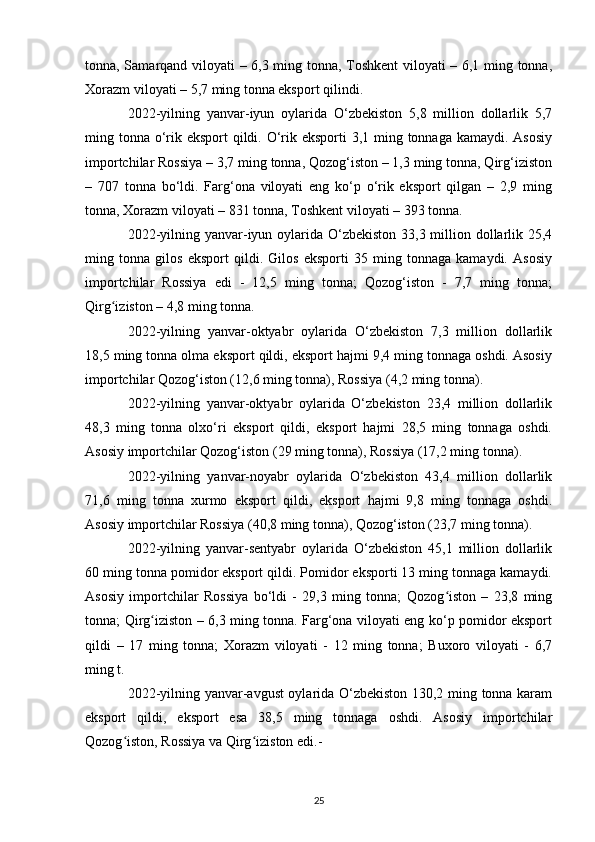 tonna, Samarqand viloyati – 6,3 ming tonna, Toshkent  viloyati – 6,1 ming tonna,
Xorazm viloyati – 5,7 ming tonna eksport qilindi.
2022-yilning   yanvar-iyun   oylarida   O‘zbekiston   5,8   million   dollarlik   5,7
ming tonna o‘rik eksport  qildi. O‘rik eksporti 3,1 ming tonnaga kamaydi. Asosiy
importchilar Rossiya – 3,7 ming tonna, Qozog‘iston – 1,3 ming tonna, Qirg‘iziston
–   707   tonna   bo‘ldi.   Farg‘ona   viloyati   eng   ko‘p   o‘rik   eksport   qilgan   –   2,9   ming
tonna, Xorazm viloyati – 831 tonna, Toshkent viloyati – 393 tonna.
2022-yilning yanvar-iyun oylarida O‘zbekiston  33,3 million dollarlik 25,4
ming   tonna   gilos   eksport   qildi.   Gilos   eksporti   35   ming   tonnaga   kamaydi.   Asosiy
importchilar   Rossiya   edi   -   12,5   ming   tonna;   Qozog‘iston   -   7,7   ming   tonna;
Qirg iziston – 4,8 ming tonna.ʻ
2022-yilning   yanvar-oktyabr   oylarida   O‘zbekiston   7,3   million   dollarlik
18,5 ming tonna olma eksport qildi, eksport hajmi 9,4 ming tonnaga oshdi. Asosiy
importchilar Qozog‘iston (12,6 ming tonna), Rossiya (4,2 ming tonna).
2022-yilning   yanvar-oktyabr   oylarida   O‘zbekiston   23,4   million   dollarlik
48,3   ming   tonna   olxo‘ri   eksport   qildi,   eksport   hajmi   28,5   ming   tonnaga   oshdi.
Asosiy importchilar Qozog‘iston (29 ming tonna), Rossiya (17,2 ming tonna).
2022-yilning   yanvar-noyabr   oylarida   O‘zbekiston   43,4   million   dollarlik
71,6   ming   tonna   xurmo   eksport   qildi,   eksport   hajmi   9,8   ming   tonnaga   oshdi.
Asosiy importchilar Rossiya (40,8 ming tonna), Qozog‘iston (23,7 ming tonna).
2022-yilning   yanvar-sentyabr   oylarida   O‘zbekiston   45,1   million   dollarlik
60 ming tonna pomidor eksport qildi. Pomidor eksporti 13 ming tonnaga kamaydi.
Asosiy   importchilar   Rossiya   bo‘ldi   -   29,3   ming   tonna;   Qozog iston   –   23,8   ming	
ʻ
tonna; Qirg iziston – 6,3 ming tonna. Farg‘ona viloyati eng ko‘p pomidor eksport	
ʻ
qildi   –   17   ming   tonna;   Xorazm   viloyati   -   12   ming   tonna;   Buxoro   viloyati   -   6,7
ming t.
2022-yilning yanvar-avgust oylarida O‘zbekiston 130,2 ming tonna karam
eksport   qildi,   eksport   esa   38,5   ming   tonnaga   oshdi.   Asosiy   importchilar
Qozog iston, Rossiya va Qirg iziston edi.-	
ʻ ʻ
25 