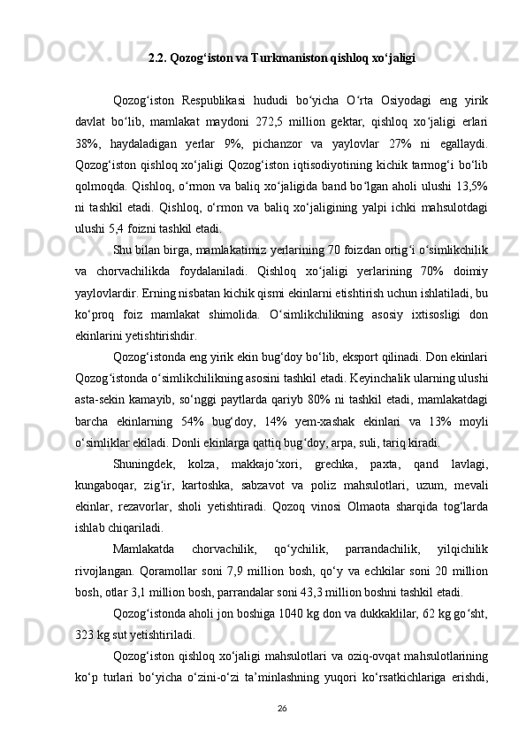 2.2. Qozog‘iston va Turkmaniston qishloq xo‘jaligi
Qozog iston   Respublikasi   hududi   bo yicha   O rta   Osiyodagi   eng   yirikʻ ʻ ʻ
davlat   bo lib,   mamlakat   maydoni   272,5   million   gektar,   qishloq   xo jaligi   erlari	
ʻ ʻ
38%,   haydaladigan   yerlar   9%,   pichanzor   va   yaylovlar   27%   ni   egallaydi.
Qozog‘iston  qishloq  xo‘jaligi   Qozog‘iston   iqtisodiyotining  kichik  tarmog‘i   bo‘lib
qolmoqda. Qishloq, o rmon va baliq xo jaligida band bo lgan aholi ulushi  13,5%	
ʻ ʻ ʻ
ni   tashkil   etadi.   Qishloq,   o‘rmon   va   baliq   xo‘jaligining   yalpi   ichki   mahsulotdagi
ulushi 5,4 foizni tashkil etadi.
Shu bilan birga, mamlakatimiz yerlarining 70 foizdan ortig i o simlikchilik	
ʻ ʻ
va   chorvachilikda   foydalaniladi.   Qishloq   xo jaligi   yerlarining   70%   doimiy	
ʻ
yaylovlardir. Erning nisbatan kichik qismi ekinlarni etishtirish uchun ishlatiladi, bu
ko‘proq   foiz   mamlakat   shimolida.   O simlikchilikning   asosiy   ixtisosligi   don	
ʻ
ekinlarini yetishtirishdir.
Qozog‘istonda eng yirik ekin bug‘doy bo‘lib, eksport qilinadi. Don ekinlari
Qozog istonda o simlikchilikning asosini tashkil etadi. Keyinchalik ularning ulushi	
ʻ ʻ
asta-sekin   kamayib,   so‘nggi   paytlarda   qariyb   80%   ni   tashkil   etadi,   mamlakatdagi
barcha   ekinlarning   54%   bug‘doy,   14%   yem-xashak   ekinlari   va   13%   moyli
o‘simliklar ekiladi. Donli ekinlarga qattiq bug doy, arpa, suli, tariq kiradi.	
ʻ
Shuningdek,   kolza,   makkajo xori,   grechka,   paxta,   qand   lavlagi,	
ʻ
kungaboqar,   zig ir,   kartoshka,   sabzavot   va   poliz   mahsulotlari,   uzum,   mevali	
ʻ
ekinlar,   rezavorlar,   sholi   yetishtiradi.   Qozoq   vinosi   Olmaota   sharqida   tog‘larda
ishlab chiqariladi.
Mamlakatda   chorvachilik,   qo ychilik,   parrandachilik,   yilqichilik	
ʻ
rivojlangan.   Qoramollar   soni   7,9   million   bosh,   qo‘y   va   echkilar   soni   20   million
bosh, otlar 3,1 million bosh, parrandalar soni 43,3 million boshni tashkil etadi.
Qozog istonda aholi jon boshiga 1040 kg don va dukkaklilar, 62 kg go sht,	
ʻ ʻ
323 kg sut yetishtiriladi.
Qozog‘iston qishloq xo‘jaligi mahsulotlari  va oziq-ovqat  mahsulotlarining
ko‘p   turlari   bo‘yicha   o‘zini-o‘zi   ta’minlashning   yuqori   ko‘rsatkichlariga   erishdi,
26 
