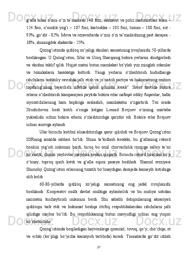 g‘alla bilan o‘zini-o‘zi ta’minlash 148 foiz, sabzavot va poliz mahsulotlari bilan –
124 foiz, o‘simlik yog‘i – 107 foiz, kartoshka – 103 foiz, tuxum – 100 foiz, sut -
93%, go‘sht - 82%. Meva va rezavorlarda o‘zini o‘zi ta’minlashning past darajasi -
38%, shuningdek shakarda - 25%.
Qozog‘istonda qishloq xo‘jaligi ekinlari sanoatining rivojlanishi 50-yillarda
boshlangan. U Qozog‘iston, Sibir va Uzoq Sharqning bokira yerlarini shudgorlash
va ekishni taklif qildi. Hujjat matni butun mamlakat bo‘ylab yuz minglab odamlar
va   texnikalarni   harakatga   keltirdi.   Yangi   yerlarni   o‘zlashtirish   hududlariga
ishchilarni tashkiliy ravishda jalb etish va jo‘natish partiya va hukumatning muhim
topshirig‘ining   bajarilishi   sifatida   qabul   qilinishi   kerak”.   Sovet   davrida   bokira
erlarni o‘zlashtirish kampaniyasi paytida bokira erlar nafaqat oddiy fuqarolar, balki
siyosatchilarning   ham   taqdiriga   aralashib,   mamlakatni   o‘zgartirdi.   Tez   orada
Xrushchevni   bosh   kotib   o‘rniga   kelgan   Leonid   Brejnev   o‘zining   martaba
yuksalishi   uchun   bokira   erlarni   o‘zlashtirishga   qarzdor   edi.   Bokira   erlar   Brejnev
uchun sinovga aylandi. 
Ular birinchi kotibni almashtirishga qaror qilishdi va Brejnev Qozog‘iston
SSRning   amalda   rahbari   bo‘ldi.   Shuni   ta’kidlash   kerakki,   bu   g‘allaning   rekord
hosilini   yig‘ish   imkonini   berdi,   biroq   bu   omil   chorvachilik   rivojiga   salbiy   ta’sir
ko‘rsatdi, chunki yaylovlar maydoni keskin qisqardi. Birinchi rekord hosildan ko‘p
o‘tmay,   tuproq   qurib   ketdi   va   g‘alla   oqimi   pasaya   boshladi.   Shamol   eroziyasi
Shimoliy Qozog‘iston erlarining tuzatib bo‘lmaydigan darajada kamayib ketishiga
olib keldi.
60-80-yillarda   qishloq   xo‘jaligi   sanoatining   eng   jadal   rivojlanishi
boshlandi.   Kooperativ   mulk   davlat   mulkiga   aylantirildi   va   bu   moliya   ustidan
nazoratni   kuchaytirish   imkonini   berdi.   Shu   sababli   dehqonlarning   aksariyati
qishloqni   tark   etdi   va   hukumat   boshqa   ittifoq   respublikalaridan   ishchilarni   jalb
qilishga   majbur   bo‘ldi.   Bu   respublikaning   butun   mavjudligi   uchun   eng   yuqori
ko‘rsatkichdir. 
Qozog istonda boqiladigan hayvonlarga qoramol, tovuq, qo y, cho chqa, otʻ ʻ ʻ
va   echki   (ko pligi   bo yicha   kamayish   tartibida)   kiradi.   Tonnalarda   go‘sht   ishlab
ʻ ʻ
27 