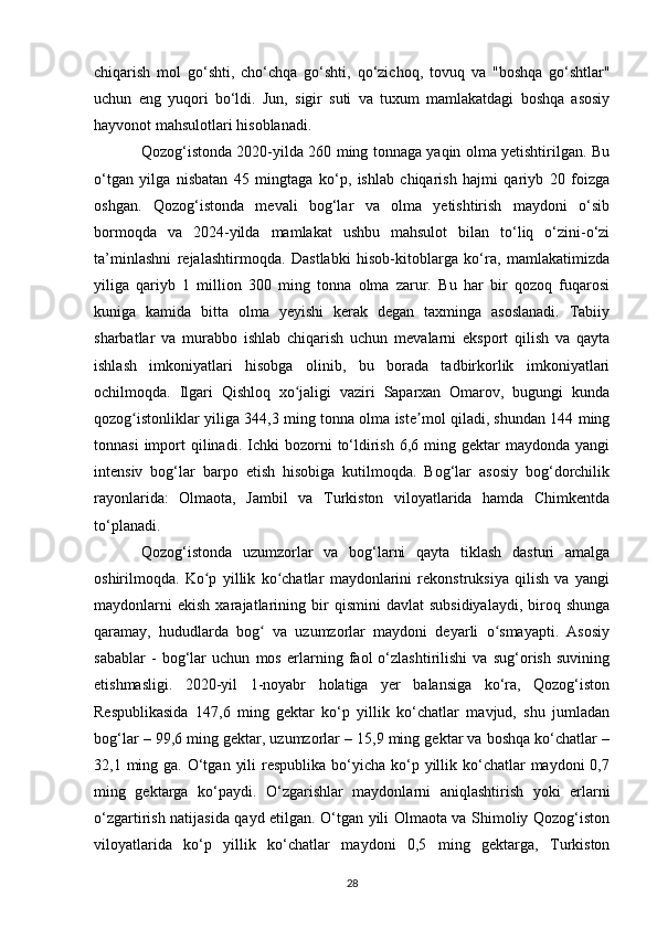 chiqarish   mol   go‘shti,   cho‘chqa   go‘shti,   qo‘zichoq,   tovuq   va   "boshqa   go‘shtlar"
uchun   eng   yuqori   bo‘ldi.   Jun,   sigir   suti   va   tuxum   mamlakatdagi   boshqa   asosiy
hayvonot mahsulotlari hisoblanadi.
Qozog‘istonda 2020-yilda 260 ming tonnaga yaqin olma yetishtirilgan. Bu
o‘tgan   yilga   nisbatan   45   mingtaga   ko‘p,   ishlab   chiqarish   hajmi   qariyb   20   foizga
oshgan.   Qozog‘istonda   mevali   bog‘lar   va   olma   yetishtirish   maydoni   o‘sib
bormoqda   va   2024-yilda   mamlakat   ushbu   mahsulot   bilan   to‘liq   o‘zini-o‘zi
ta’minlashni   rejalashtirmoqda.   Dastlabki   hisob-kitoblarga   ko‘ra,   mamlakatimizda
yiliga   qariyb   1   million   300   ming   tonna   olma   zarur.   Bu   har   bir   qozoq   fuqarosi
kuniga   kamida   bitta   olma   yeyishi   kerak   degan   taxminga   asoslanadi.   Tabiiy
sharbatlar   va   murabbo   ishlab   chiqarish   uchun   mevalarni   eksport   qilish   va   qayta
ishlash   imkoniyatlari   hisobga   olinib,   bu   borada   tadbirkorlik   imkoniyatlari
ochilmoqda.   Ilgari   Qishloq   xo jaligi   vaziri   Saparxan   Omarov,   bugungi   kundaʻ
qozog istonliklar yiliga 344,3 ming tonna olma iste mol qiladi, shundan 144 ming	
ʻ ʼ
tonnasi  import   qilinadi.  Ichki  bozorni   to‘ldirish  6,6  ming  gektar   maydonda  yangi
intensiv   bog‘lar   barpo   etish   hisobiga   kutilmoqda.   Bog‘lar   asosiy   bog‘dorchilik
rayonlarida:   Olmaota,   Jambil   va   Turkiston   viloyatlarida   hamda   Chimkentda
to‘planadi. 
Qozog‘istonda   uzumzorlar   va   bog‘larni   qayta   tiklash   dasturi   amalga
oshirilmoqda.   Ko p   yillik   ko chatlar   maydonlarini   rekonstruksiya   qilish   va   yangi	
ʻ ʻ
maydonlarni   ekish   xarajatlarining   bir   qismini   davlat   subsidiyalaydi,   biroq   shunga
qaramay,   hududlarda   bog   va   uzumzorlar   maydoni   deyarli   o smayapti.   Asosiy	
ʻ ʻ
sabablar   -   bog‘lar   uchun   mos   erlarning   faol   o‘zlashtirilishi   va   sug‘orish   suvining
etishmasligi.   2020-yil   1-noyabr   holatiga   yer   balansiga   ko‘ra,   Qozog‘iston
Respublikasida   147,6   ming   gektar   ko‘p   yillik   ko‘chatlar   mavjud,   shu   jumladan
bog‘lar – 99,6 ming gektar, uzumzorlar – 15,9 ming gektar va boshqa ko‘chatlar –
32,1 ming ga. O‘tgan  yili  respublika  bo‘yicha ko‘p yillik ko‘chatlar  maydoni  0,7
ming   gektarga   ko‘paydi.   O‘zgarishlar   maydonlarni   aniqlashtirish   yoki   erlarni
o‘zgartirish natijasida qayd etilgan. O‘tgan yili Olmaota va Shimoliy Qozog‘iston
viloyatlarida   ko‘p   yillik   ko‘chatlar   maydoni   0,5   ming   gektarga,   Turkiston
28 