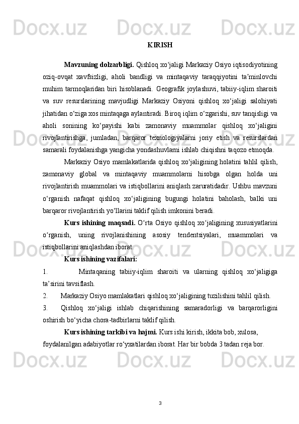 KIRISH
Mavzuning dolzarbligi.  Qishloq xo jaligi Markaziy Osiyo iqtisodiyotiningʻ
oziq-ovqat   xavfsizligi,   aholi   bandligi   va   mintaqaviy   taraqqiyotini   ta minlovchi	
ʼ
muhim   tarmoqlaridan   biri   hisoblanadi.   Geografik   joylashuvi,   tabiiy-iqlim   sharoiti
va   suv   resurslarining   mavjudligi   Markaziy   Osiyoni   qishloq   xo‘jaligi   salohiyati
jihatidan o‘ziga xos mintaqaga aylantiradi. Biroq iqlim o‘zgarishi, suv tanqisligi va
aholi   sonining   ko‘payishi   kabi   zamonaviy   muammolar   qishloq   xo‘jaligini
rivojlantirishga,   jumladan,   barqaror   texnologiyalarni   joriy   etish   va   resurslardan
samarali foydalanishga yangicha yondashuvlarni ishlab chiqishni taqozo etmoqda.
Markaziy Osiyo mamlakatlarida qishloq xo‘jaligining holatini tahlil qilish,
zamonaviy   global   va   mintaqaviy   muammolarni   hisobga   olgan   holda   uni
rivojlantirish muammolari va istiqbollarini aniqlash zaruratidadir. Ushbu mavzuni
o‘rganish   nafaqat   qishloq   xo‘jaligining   bugungi   holatini   baholash,   balki   uni
barqaror rivojlantirish yo‘llarini taklif qilish imkonini beradi.
Kurs ishining maqsadi.   O rta Osiyo  qishloq xo jaligining xususiyatlarini	
ʻ ʻ
o rganish,   uning   rivojlanishining   asosiy   tendentsiyalari,   muammolari   va	
ʻ
istiqbollarini aniqlashdan iborat.
Kurs ishining vazifalari:
1. Mintaqaning   tabiiy-iqlim   sharoiti   va   ularning   qishloq   xo‘jaligiga
ta’sirini tavsiflash.
2. Markaziy Osiyo mamlakatlari qishloq xo‘jaligining tuzilishini tahlil qilish.
3. Qishloq   xo‘jaligi   ishlab   chiqarishining   samaradorligi   va   barqarorligini
oshirish bo‘yicha chora-tadbirlarni taklif qilish.
Kurs ishining tarkibi va hajmi.  Kurs ishi kirish, ikkita bob, xulosa, 
foydalanilgan adabiyotlar ro‘yxatilardan iborat. Har bir bobda 3 tadan reja bor.
3 