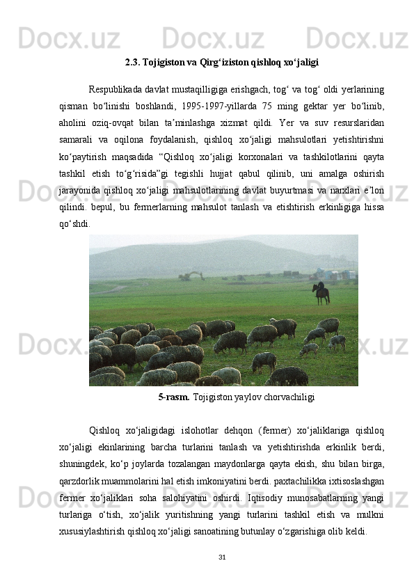 2.3. Tojigiston va Qirg‘iziston qishloq xo‘jaligi
Respublikada davlat mustaqilligiga erishgach, tog  va tog  oldi yerlariningʻ ʻ
qisman   bo linishi   boshlandi,   1995-1997-yillarda   75   ming   gektar   yer   bo linib,	
ʻ ʻ
aholini   oziq-ovqat   bilan   ta minlashga   xizmat   qildi.   Yer   va   suv   resurslaridan	
ʼ
samarali   va   oqilona   foydalanish,   qishloq   xo jaligi   mahsulotlari   yetishtirishni	
ʻ
ko paytirish   maqsadida   “Qishloq   xo jaligi   korxonalari   va   tashkilotlarini   qayta	
ʻ ʻ
tashkil   etish   to g risida”gi   tegishli   hujjat   qabul   qilinib,   uni   amalga   oshirish	
ʻ ʻ
jarayonida   qishloq   xo jaligi   mahsulotlarining   davlat   buyurtmasi   va   narxlari   e lon	
ʻ ʼ
qilindi.   bepul,   bu   fermerlarning   mahsulot   tanlash   va   etishtirish   erkinligiga   hissa
qo‘shdi.
5-rasm.  Tojigiston yaylov chorvachiligi
Qishloq   xo‘jaligidagi   islohotlar   dehqon   (fermer)   xo‘jaliklariga   qishloq
xo‘jaligi   ekinlarining   barcha   turlarini   tanlash   va   yetishtirishda   erkinlik   berdi,
shuningdek,   ko‘p   joylarda   tozalangan   maydonlarga   qayta   ekish,   shu   bilan   birga,
qarzdorlik muammolarini hal etish imkoniyatini berdi. paxtachilikka ixtisoslashgan
fermer   xo‘jaliklari   soha   salohiyatini   oshirdi.   Iqtisodiy   munosabatlarning   yangi
turlariga   o‘tish,   xo‘jalik   yuritishning   yangi   turlarini   tashkil   etish   va   mulkni
xususiylashtirish qishloq xo‘jaligi sanoatining butunlay o‘zgarishiga olib keldi.
31 