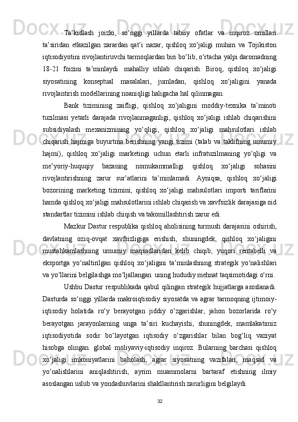 Ta’kidlash   joizki,   so‘nggi   yillarda   tabiiy   ofatlar   va   inqiroz   omillari
ta’siridan   etkazilgan   zarardan   qat’i   nazar,   qishloq   xo‘jaligi   muhim   va   Tojikiston
iqtisodiyotini rivojlantiruvchi tarmoqlardan biri bo‘lib, o‘rtacha yalpi daromadning
18-21   foizini   ta’minlaydi.   mahalliy   ishlab   chiqarish.   Biroq,   qishloq   xo‘jaligi
siyosatining   konseptual   masalalari,   jumladan,   qishloq   xo‘jaligini   yanada
rivojlantirish modellarining noaniqligi haligacha hal qilinmagan.
Bank   tizimining   zaifligi,   qishloq   xo‘jaligini   moddiy-texnika   ta’minoti
tuzilmasi   yetarli   darajada   rivojlanmaganligi,   qishloq   xo‘jaligi   ishlab   chiqarishini
subsidiyalash   mexanizmining   yo‘qligi,   qishloq   xo‘jaligi   mahsulotlari   ishlab
chiqarish   hajmiga   buyurtma   berishning   yangi   tizimi   (talab   va   taklifning   umumiy
hajmi),   qishloq   xo‘jaligi   marketingi   uchun   etarli   infratuzilmaning   yo‘qligi   va
me’yoriy-huquqiy   bazaning   nomukammalligi   qishloq   xo‘jaligi   sohasini
rivojlantirishning   zarur   sur’atlarini   ta’minlamadi.   Ayniqsa,   qishloq   xo‘jaligi
bozorining   marketing   tizimini,   qishloq   xo‘jaligi   mahsulotlari   importi   tariflarini
hamda qishloq xo‘jaligi mahsulotlarini ishlab chiqarish va xavfsizlik darajasiga oid
standartlar tizimini ishlab chiqish va takomillashtirish zarur edi.
Mazkur  Dastur  respublika  qishloq aholisining turmush darajasini  oshirish,
davlatning   oziq-ovqat   xavfsizligiga   erishish,   shuningdek,   qishloq   xo jaliginiʻ
mustahkamlashning   umumiy   maqsadlaridan   kelib   chiqib,   yuqori   rentabelli   va
eksportga   yo naltirilgan   qishloq   xo jaligini   ta minlashning   strategik   yo nalishlari	
ʻ ʻ ʼ ʻ
va yo llarini belgilashga mo ljallangan. uning hududiy mehnat taqsimotidagi o‘rni.	
ʻ ʻ
Ushbu Dastur respublikada qabul qilingan strategik hujjatlarga asoslanadi.
Dasturda  so‘nggi  yillarda  makroiqtisodiy   siyosatda   va  agrar   tarmoqning  ijtimoiy-
iqtisodiy   holatida   ro‘y   berayotgan   jiddiy   o‘zgarishlar,   jahon   bozorlarida   ro‘y
berayotgan   jarayonlarning   unga   ta’siri   kuchayishi,   shuningdek,   mamlakatimiz
iqtisodiyotida   sodir   bo‘layotgan   iqtisodiy   o‘zgarishlar   bilan   bog‘liq   vaziyat
hisobga   olingan.   global   moliyaviy-iqtisodiy   inqiroz.   Bularning   barchasi   qishloq
xo‘jaligi   imkoniyatlarini   baholash,   agrar   siyosatning   vazifalari,   maqsad   va
yo‘nalishlarini   aniqlashtirish,   ayrim   muammolarni   bartaraf   etishning   ilmiy
asoslangan uslub va yondashuvlarini shakllantirish zarurligini belgilaydi.
32 