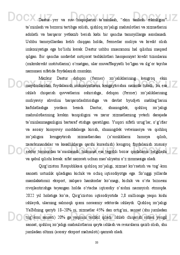 Dastur   yer   va   suv   huquqlarini   ta’minlash,   “ekin   tanlash   erkinligini”
ta’minlash va bozorni tartibga solish, qishloq xo‘jaligi mahsulotlari va xizmatlarini
adolatli   va   barqaror   yetkazib   berish   kabi   bir   qancha   tamoyillarga   asoslanadi.
Ushbu   tamoyillardan   kelib   chiqqan   holda,   fermerlar   moliya   va   kredit   olish
imkoniyatiga   ega   bo‘lishi   kerak.   Dastur   ushbu   muammoni   hal   qilishni   maqsad
qilgan.   Bir   qancha   nodavlat   notijorat   tashkilotlari   hamjamiyat   kredit   tizimlarini
(mikrokredit   institutlarini)   o‘rnatgan, ular   muvaffaqiyatli  bo‘lgan  va ilg‘or   tajriba
namunasi sifatida foydalanish mumkin.
Mazkur   Dastur   dehqon   (fermer)   xo‘jaliklarining   kengroq   ekin
maydonlaridan   foydalanish   imkoniyatlarini   kengaytirishni   nazarda   tutadi,   bu   esa
ishlab   chiqarish   quvvatlarini   oshirishga,   dehqon   (fermer)   xo‘jaliklarining
moliyaviy   ahvolini   barqarorlashtirishga   va   davlat   byudjeti   mablag‘larini
kafolatlashga   yordam   beradi.   Dastur,   shuningdek,   qishloq   xo jaligiʻ
mahsulotlarining   keskin   tanqisligini   va   zarur   xizmatlarning   yetarli   darajada
ta minlanmaganligini   bartaraf   etishga   qaratilgan.   Yuqori   sifatli   urug‘lar,   o‘g‘itlar	
ʼ
va   asosiy   kimyoviy   moddalarga   kirish,   shuningdek   veterinariya   va   qishloq
xo‘jaligini   kengaytirish   xizmatlaridan   (o‘simliklarni   himoya   qilish,
zararkunandalar   va   kasalliklarga   qarshi   kurashish)   kengroq   foydalanish   xususiy
sektor   tomonidan   ta’minlanadi,   hukumat   esa   tegishli   bozor   qoidalarini   belgilashi
va qabul qilishi kerak. sifat nazorati uchun mas’uliyatni o‘z zimmasiga oladi.
Qirg‘iziston   Respublikasi   qishloq   xo‘jaligi,   xizmat   ko‘rsatish   va   tog‘-kon
sanoati   ustunlik   qiladigan   kichik   va   ochiq   iqtisodiyotga   ega.   So‘nggi   yillarda
mamlakatimiz   eksport,   xalqaro   hamkorlar   ko‘magi,   kichik   va   o‘rta   biznesni
rivojlantirishga   tayangan   holda   o‘rtacha   iqtisodiy   o‘sishni   namoyish   etmoqda.
2022   yil   holatiga   ko‘ra,   Qirg‘iziston   iqtisodiyotida   2,8   millionga   yaqin   kishi
ishlaydi,   ularning   salmoqli   qismi   norasmiy   sektorda   ishlaydi.   Qishloq   xo jaligi	
ʻ
YaIMning   qariyb   18–20%   ni,   xizmatlar   45%   dan   ortig ini,   sanoat   (shu   jumladan	
ʻ
tog -kon   sanoati)   20%   ga   yaqinini   tashkil   qiladi.   Ishlab   chiqarish   sohasi   yengil	
ʻ
sanoat, qishloq xo jaligi mahsulotlarini qayta ishlash va resurslarni qazib olish, shu	
ʻ
jumladan oltinni (asosiy eksport mahsuloti) qamrab oladi.
33 