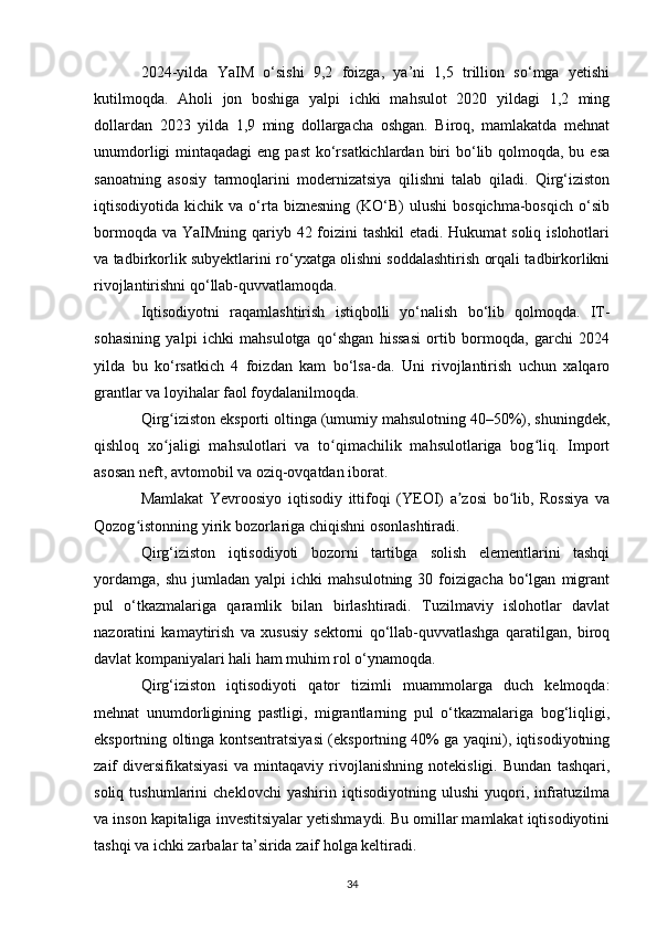 2024-yilda   YaIM   o‘sishi   9,2   foizga,   ya’ni   1,5   trillion   so‘mga   yetishi
kutilmoqda.   Aholi   jon   boshiga   yalpi   ichki   mahsulot   2020   yildagi   1,2   ming
dollardan   2023   yilda   1,9   ming   dollargacha   oshgan.   Biroq,   mamlakatda   mehnat
unumdorligi  mintaqadagi  eng past  ko‘rsatkichlardan  biri  bo‘lib qolmoqda, bu esa
sanoatning   asosiy   tarmoqlarini   modernizatsiya   qilishni   talab   qiladi.   Qirg‘iziston
iqtisodiyotida  kichik   va   o‘rta  biznesning   (KO‘B)   ulushi   bosqichma-bosqich   o‘sib
bormoqda va YaIMning qariyb 42 foizini tashkil  etadi. Hukumat soliq islohotlari
va tadbirkorlik subyektlarini ro‘yxatga olishni soddalashtirish orqali tadbirkorlikni
rivojlantirishni qo‘llab-quvvatlamoqda.
Iqtisodiyotni   raqamlashtirish   istiqbolli   yo‘nalish   bo‘lib   qolmoqda.   IT-
sohasining   yalpi   ichki   mahsulotga   qo‘shgan   hissasi   ortib   bormoqda,   garchi   2024
yilda   bu   ko‘rsatkich   4   foizdan   kam   bo‘lsa-da.   Uni   rivojlantirish   uchun   xalqaro
grantlar va loyihalar faol foydalanilmoqda.
Qirg iziston eksporti oltinga (umumiy mahsulotning 40–50%), shuningdek,ʻ
qishloq   xo jaligi   mahsulotlari   va   to qimachilik   mahsulotlariga   bog liq.   Import
ʻ ʻ ʻ
asosan neft, avtomobil va oziq-ovqatdan iborat.
Mamlakat   Yevroosiyo   iqtisodiy   ittifoqi   (YEOI)   a zosi   bo lib,   Rossiya   va	
ʼ ʻ
Qozog istonning yirik bozorlariga chiqishni osonlashtiradi.	
ʻ
Qirg‘iziston   iqtisodiyoti   bozorni   tartibga   solish   elementlarini   tashqi
yordamga,   shu   jumladan   yalpi   ichki   mahsulotning   30  foizigacha   bo‘lgan   migrant
pul   o‘tkazmalariga   qaramlik   bilan   birlashtiradi.   Tuzilmaviy   islohotlar   davlat
nazoratini   kamaytirish   va   xususiy   sektorni   qo‘llab-quvvatlashga   qaratilgan,   biroq
davlat kompaniyalari hali ham muhim rol o‘ynamoqda.
Qirg‘iziston   iqtisodiyoti   qator   tizimli   muammolarga   duch   kelmoqda:
mehnat   unumdorligining   pastligi,   migrantlarning   pul   o‘tkazmalariga   bog‘liqligi,
eksportning oltinga kontsentratsiyasi (eksportning 40% ga yaqini), iqtisodiyotning
zaif   diversifikatsiyasi   va   mintaqaviy   rivojlanishning   notekisligi.   Bundan   tashqari,
soliq   tushumlarini   cheklovchi   yashirin   iqtisodiyotning   ulushi   yuqori,   infratuzilma
va inson kapitaliga investitsiyalar yetishmaydi. Bu omillar mamlakat iqtisodiyotini
tashqi va ichki zarbalar ta’sirida zaif holga keltiradi.
34 