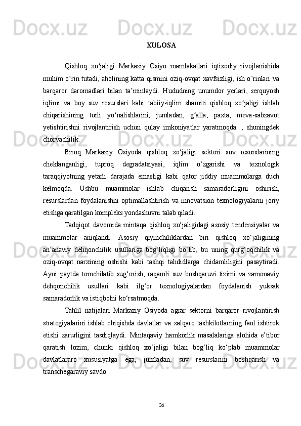 XULOSA
Qishloq   xo jaligi   Markaziy   Osiyo   mamlakatlari   iqtisodiy   rivojlanishidaʻ
muhim o rin tutadi, aholining katta qismini oziq-ovqat xavfsizligi, ish o rinlari va	
ʻ ʻ
barqaror   daromadlari   bilan   ta minlaydi.   Hududning   unumdor   yerlari,   serquyosh	
ʼ
iqlimi   va   boy   suv   resurslari   kabi   tabiiy-iqlim   sharoiti   qishloq   xo jaligi   ishlab	
ʻ
chiqarishining   turli   yo nalishlarini,   jumladan,   g alla,   paxta,   meva-sabzavot	
ʻ ʻ
yetishtirishni   rivojlantirish   uchun   qulay   imkoniyatlar   yaratmoqda.   ,   shuningdek
chorvachilik.
Biroq   Markaziy   Osiyoda   qishloq   xo‘jaligi   sektori   suv   resurslarining
cheklanganligi,   tuproq   degradatsiyasi,   iqlim   o‘zgarishi   va   texnologik
taraqqiyotning   yetarli   darajada   emasligi   kabi   qator   jiddiy   muammolarga   duch
kelmoqda.   Ushbu   muammolar   ishlab   chiqarish   samaradorligini   oshirish,
resurslardan   foydalanishni   optimallashtirish   va   innovatsion   texnologiyalarni   joriy
etishga qaratilgan kompleks yondashuvni talab qiladi.
Tadqiqot   davomida   mintaqa   qishloq   xo‘jaligidagi   asosiy   tendensiyalar   va
muammolar   aniqlandi.   Asosiy   qiyinchiliklardan   biri   qishloq   xo‘jaligining
an’anaviy   dehqonchilik   usullariga   bog‘liqligi   bo‘lib,   bu   uning   qurg‘oqchilik   va
oziq-ovqat   narxining   oshishi   kabi   tashqi   tahdidlarga   chidamliligini   pasaytiradi.
Ayni   paytda   tomchilatib   sug‘orish,   raqamli   suv   boshqaruvi   tizimi   va   zamonaviy
dehqonchilik   usullari   kabi   ilg‘or   texnologiyalardan   foydalanish   yuksak
samaradorlik va istiqbolni ko‘rsatmoqda.
Tahlil   natijalari   Markaziy   Osiyoda   agrar   sektorni   barqaror   rivojlantirish
strategiyalarini   ishlab  chiqishda   davlatlar   va  xalqaro  tashkilotlarning  faol  ishtirok
etishi   zarurligini   tasdiqlaydi.   Mintaqaviy   hamkorlik   masalalariga   alohida   e’tibor
qaratish   lozim,   chunki   qishloq   xo‘jaligi   bilan   bog‘liq   ko‘plab   muammolar
davlatlararo   xususiyatga   ega,   jumladan,   suv   resurslarini   boshqarish   va
transchegaraviy savdo.
36 
