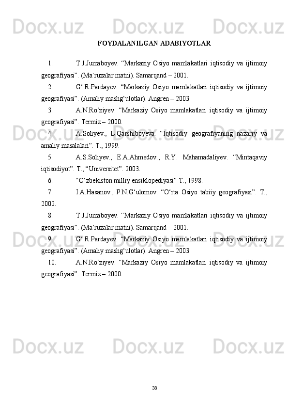 FOYDALANILGAN ADABIYOTLAR
1. T.J.Jumaboyev.   “Markaziy   Osiyo   mamlakatlari   iqtisodiy   va   ijtimoiy
geografiyasi”. (Ma`ruzalar matni). Samarqand – 2001. 
2. G‘.R.Pardayev.   “Markaziy   Osiyo   mamlakatlari   iqtisodiy   va   ijtimoiy
geografiyasi”. (Amaliy mashg‘ulotlar). Angren – 2003.
3. A.N.Ro‘ziyev.   “Markaziy   Osiyo   mamlakatlari   iqtisodiy   va   ijtimoiy
geografiyasi”. Termiz – 2000. 
4. A.Soliyev.,   L.Qarshiboyeva.   “Iqtisodiy   geografiyaning   nazariy   va
amaliy masalalari”. T., 1999. 
5. A.S.Soliyev.,   E.A.Ahmedov.,   R.Y.   Mahamadaliyev.   “Mintaqaviy
iqtisodiyot”. T., “Universitet”. 2003. 
6. “O‘zbekiston milliy ensiklopediyasi” T., 1998. 
7. I.A.Hasanov.,   P.N.G‘ulomov.   “O‘rta   Osiyo   tabiiy   geografiyasi”.   T.,
2002. 
8. T.J.Jumaboyev.   “Markaziy   Osiyo   mamlakatlari   iqtisodiy   va   ijtimoiy
geografiyasi”. (Ma’ruzalar matni). Samarqand – 2001. 
9. G‘.R.Pardayev.   “Markaziy   Osiyo   mamlakatlari   iqtisodiy   va   ijtimoiy
geografiyasi”. (Amaliy mashg‘ulotlar). Angren – 2003.
10. A.N.Ro‘ziyev.   “Markaziy   Osiyo   mamlakatlari   iqtisodiy   va   ijtimoiy
geografiyasi”. Termiz – 2000. 
38 