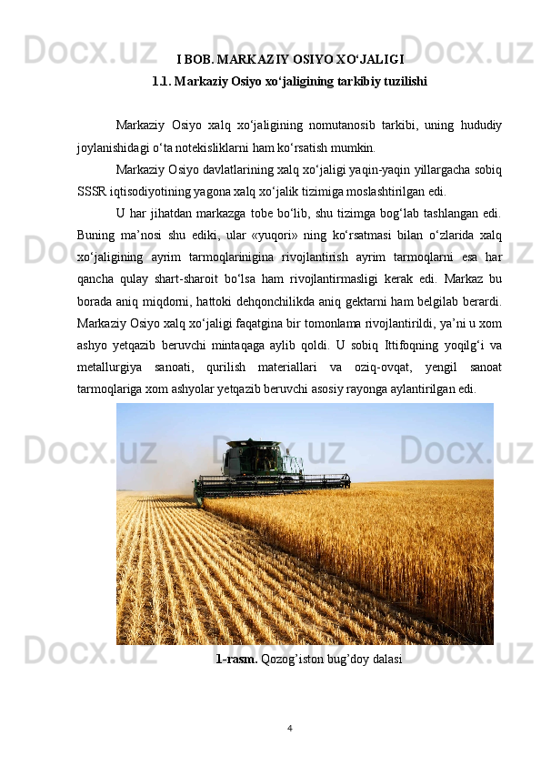 I BOB. MARKAZIY OSIYO XO‘JALIGI
1.1.  Markaziy Osiyо xo‘jaligining tarkibiy tuzilishi
Markaziy   Osiyo   xalq   xo‘jaligining   nomutanosib   tarkibi,   uning   hududiy
joylanishidagi o‘ta notekisliklarni ham ko‘rsatish mumkin.
Markaziy Osiyo davlatlarining xalq xo‘jaligi yaqin-yaqin yillargacha sobiq
SSSR iqtisodiyotining yagona xalq xo‘jalik tizimiga moslashtirilgan edi.
U   har   jihatdan   markazga   tobe   bo‘lib,   shu   tizimga   bog‘lab   tashlangan   edi.
Buning   ma’nosi   shu   ediki,   ular   «yuqori»   ning   ko‘rsatmasi   bilan   o‘zlarida   xalq
xo‘jaligining   ayrim   tarmoqlarinigina   rivojlantirish   ayrim   tarmoqlarni   esa   har
qancha   qulay   shart-sharoit   bo‘lsa   ham   rivojlantirmasligi   kerak   edi.   Markaz   bu
borada aniq miqdorni, hattoki dehqonchilikda aniq gektarni ham belgilab berardi.
Markaziy Osiyo xalq xo‘jaligi faqatgina bir tomonlama rivojlantirildi, ya’ni u xom
ashyo   yetqazib   beruvchi   mintaqaga   aylib   qoldi.   U   sobiq   Ittifoqning   yoqilg‘i   va
metallurgiya   sanoati,   qurilish   materiallari   va   oziq-ovqat,   yengil   sanoat
tarmoqlariga xom ashyolar yetqazib beruvchi asosiy rayonga aylantirilgan edi.
1-rasm.  Qozog’iston bug’doy dalasi
4 