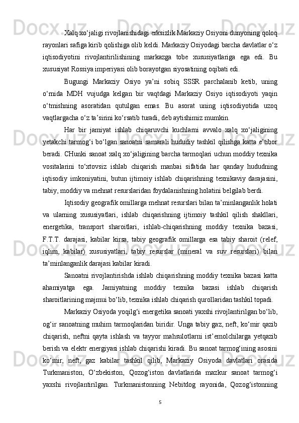 Xalq xo‘jaligi rivojlanishidagi erksizlik Markaziy Osiyoni dunyoning qoloq
rayonlari safiga kirib qolishiga olib keldi. Markaziy Osiyodagi barcha davlatlar o‘z
iqtisodiyotini   rivojlantirilishining   markazga   tobe   xususiyatlariga   ega   edi.   Bu
xususiyat Rossiya imperiyasi olib borayotgan siyosatining oqibati edi.
Bugungi   Markaziy   Osiyo   ya’ni   sobiq   SSSR   parchalanib   ketib,   uning
o‘rnida   MDH   vujudga   kelgan   bir   vaqtdagi   Markaziy   Osiyo   iqtisodiyoti   yaqin
o‘tmishning   asoratidan   qutulgan   emas.   Bu   asorat   uning   iqtisodiyotida   uzoq
vaqtlargacha o‘z ta’sirini ko‘rsatib turadi, deb aytishimiz mumkin.
Har   bir   jamiyat   ishlab   chiqaruvchi   kuchlarni   avvalo   xalq   xo‘jaligining
yetakchi tarmog‘i bo‘lgan sanoatni  samarali hududiy tashkil qilishga katta e’tibor
beradi. CHunki sanoat xalq xo‘jaligining barcha tarmoqlari uchun moddiy texnika
vositalarini   to‘xtovsiz   ishlab   chiqarish   manbai   sifatida   har   qanday   hududning
iqtisodiy   imkoniyatini,   butun   ijtimoiy   ishlab   chiqarishning   texnikaviy   darajasini,
tabiy, moddiy va mehnat resurslaridan foydalanishning holatini belgilab berdi.
Iqtisodiy geografik omillarga mehnat resurslari bilan ta’minlanganlik holati
va   ularning   xususiyatlari,   ishlab   chiqarishning   ijtimoiy   tashkil   qilish   shakllari,
energetika,   transport   sharoitlari,   ishlab-chiqarishning   moddiy   texnika   bazasi,
F.T.T.   darajasi,   kabilar   kirsa,   tabiy   geografik   omillarga   esa   tabiy   sharoit   (relef,
iqlim,   kabilar)   xususiyatlari,   tabiy   resurslar   (mineral   va   suv   resurslari)   bilan
ta’minlanganlik darajasi kabilar kiradi.
Sanoatni  rivojlantirishda  ishlab  chiqarishning  moddiy texnika  bazasi  katta
ahamiyatga   ega.   Jamiyatning   moddiy   texnika   bazasi   ishlab   chiqarish
sharoitlarining majmui bo‘lib, texnika ishlab chiqarish qurollaridan tashkil topadi. 
Markaziy Osiyoda yoqilg‘i energetika sanoati yaxshi rivojlantirilgan bo‘lib,
og‘ir sanoatning muhim  tarmoqlaridan biridir. Unga tabiy gaz, neft, ko‘mir qazib
chiqarish,   neftni   qayta   ishlash   va   tayyor   mahsulotlarni   ist’emolchilarga   yetqazib
berish va elektr energiyasi ishlab chiqarishi kiradi. Bu sanoat tarmog‘ining asosini
ko‘mir,   neft,   gaz   kabilar   tashkil   qilib,   Markaziy   Osiyoda   davlatlari   orasida
Turkmaniston,   O‘zbekiston,   Qozog‘iston   davlatlarida   mazkur   sanoat   tarmog‘i
yaxshi   rivojlantirilgan.   Turkmanistonning   Nebitdog   rayonida,   Qozog‘istonning
5 