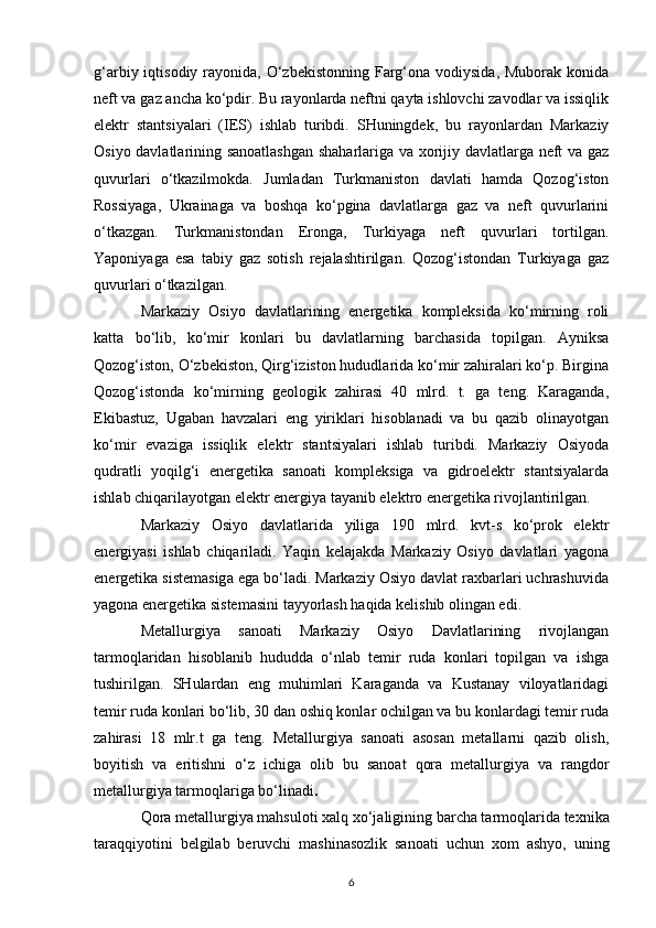 g‘arbiy iqtisodiy rayonida, O‘zbekistonning Farg‘ona  vodiysida, Muborak konida
neft va gaz ancha ko‘pdir. Bu rayonlarda neftni qayta ishlovchi zavodlar va issiqlik
elektr   stantsiyalari   (IES)   ishlab   turibdi.   SHuningdek,   bu   rayonlardan   Markaziy
Osiyo davlatlarining sanoatlashgan shaharlariga va xorijiy davlatlarga neft va gaz
quvurlari   o‘tkazilmokda.   Jumladan   Turkmaniston   davlati   hamda   Qozog‘iston
Rossiyaga,   Ukrainaga   va   boshqa   ko‘pgina   davlatlarga   gaz   va   neft   quvurlarini
o‘tkazgan.   Turkmanistondan   Eronga,   Turkiyaga   neft   quvurlari   tortilgan.
Yaponiyaga   esa   tabiy   gaz   sotish   rejalashtirilgan.   Qozog‘istondan   Turkiyaga   gaz
quvurlari o‘tkazilgan.
Markaziy   Osiyo   davlatlarining   energetika   kompleksida   ko‘mirning   roli
katta   bo‘lib,   ko‘mir   konlari   bu   davlatlarning   barchasida   topilgan.   Ayniksa
Qozog‘iston, O‘zbekiston, Qirg‘iziston hududlarida ko‘mir zahiralari ko‘p. Birgina
Qozog‘istonda   ko‘mirning   geologik   zahirasi   40   mlrd.   t.   ga   teng.   Karaganda,
Ekibastuz,   Ugaban   havzalari   eng   yiriklari   hisoblanadi   va   bu   qazib   olinayotgan
ko‘mir   evaziga   issiqlik   elektr   stantsiyalari   ishlab   turibdi.   Markaziy   Osiyoda
qudratli   yoqilg‘i   energetika   sanoati   kompleksiga   va   gidroelektr   stantsiyalarda
ishlab chiqarilayotgan elektr energiya tayanib elektro energetika rivojlantirilgan.
Markaziy   Osiyo   davlatlarida   yiliga   190   mlrd.   kvt-s   ko‘prok   elektr
energiyasi   ishlab   chiqariladi.   Yaqin   kelajakda   Markaziy   Osiyo   davlatlari   yagona
energetika sistemasiga ega bo‘ladi. Markaziy Osiyo davlat raxbarlari uchrashuvida
yagona energetika sistemasini tayyorlash haqida kelishib olingan edi. 
Metallurgiya   sanoati   Markaziy   Osiyo   Davlatlarining   rivojlangan
tarmoqlaridan   hisoblanib   hududda   o‘nlab   temir   ruda   konlari   topilgan   va   ishga
tushirilgan.   SHulardan   eng   muhimlari   Karaganda   va   Kustanay   viloyatlaridagi
temir ruda konlari bo‘lib, 30 dan oshiq konlar ochilgan va bu konlardagi temir ruda
zahirasi   18   mlr.t   ga   teng.   Metallurgiya   sanoati   asosan   metallarni   qazib   olish,
boyitish   va   eritishni   o‘z   ichiga   olib   bu   sanoat   qora   metallurgiya   va   rangdor
metallurgiya   tarmoqlariga bo‘linadi .
Qora metallurgiya mahsuloti xalq   xo‘jaligining barcha tarmoqlarida   texnika
taraqqiyotini   belgilab   beruvchi   mashinasozlik   sanoati   uchun   xom   ashyo,   uning
6 