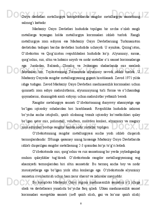Osiyo   davlatlari   metallurgiya   komplekslarida   rangdor   metallurgiya   sanoatining
salmog‘i kattadir.
Markaziy   Osiyo   Davlatlari   hududida   topilgan   bir   necha   o‘nlab   rangli
metallarga   tayangan   holda   metallurgiya   korxonalari   ishlab   turibdi.   Rangli
metallurgiya   xom   ashyosi   esa   Markaziy   Osiyo   Davlatlarining   Turkmaniston
davlatidan   tashqari   barcha   davlatlari   hududida   uchraydi.   U   ayniksa,   Qozog‘iston,
O‘zbekiston   va   Qirg‘iziston   respublikalari   hududida   ko‘p.   Alyuminiy,   surma,
qurg‘oshin, rux, oltin va hokazo noyob va nodir metallar o‘z sanoat korxonalariga
ega.   Jumladan,   Balxash,   Olmaliq   va   Jezkazgan   shaharlarida   mis   saralash
fabrikalari   bor.   Tojikistonning   Tursunzoda   alyuminiy   zavodi   ishlab   turibdi.   U
Markaziy Osiyoda rangdor metallurgiyaning giganti hisoblanadi. Zavod 1971 yilda
ishga tushgan. Zavod Markaziy Osiyo Davlatlari mashinasozlik korxonalari uchun
qimmatli   xom   ashyo   mahsulotlarini,   alyuminiyning   turli   forma   va   o‘lchamdagi
quymalarini, shuningdek axoli extiyoji uchun mahsulotlar yetkazib beradi.
Rangdor   metalurgiya   sanoati   O‘zbekistonning   dunyoviy   ahamiyatga   ega
bo‘lgan   iqtisodiy   sohalaridan   biri   hisoblanadi.   Respublika   hududida   zahirasi
bo‘yicha   ancha   istiqbolli,   qazib   olishning   texnik   iqtisodiy   ko‘rsatkichlari   qulay
bo‘lgan   qator   mis,   polimetall,   volьfram,   molitden   konlari,   alyuminiy   va   magniy
xom ashyolari boshqa rangdor hamda nodir metallar topilgan.
O‘zbekistonning   rangdor   metallurgiyasi   ancha   yosh   ishlab   chiqarish
tarmoqlaridandir.   SHunga   qaramay   uning   hissasiga   Markaziy   Osiyo   Davlatlarida
ishlab chiqarilgan rangdor metallarning 2-3 qismidan ko‘pi to‘g‘ri keladi.
O‘zbekistonda mis, qurg‘oshin va rux sanoatining bir yerda joylashganligi
muhim   qulayliklar   tug‘diradi.   O‘zbekistonda   rangdor   metallurgiyasining   eng
ahamiyatli   tarmoqlaridan   biri   oltin   sanoatidir.   Bu   tarmoq   ancha   boy   va   nodir
xususiyatlarga   ega   bo‘lgan   yirik   oltin   konlariga   ega.   O‘zbekistonda   alyuminiy
sanoatini rivojlantirish uchun ham zarur sharoit va zahiralar mavjuddir. 
Bu   kompleks   Markaziy   Osiyo   regioni   mashinasozlik   sanoatini   o‘z   ichiga
oladi   va   davlatlararo   yunalishi   bo‘yicha   farq   qiladi.   Ulkan   mashinasozlik   sanoat
korxonalari   energetika   sanoati   (neft   qazib   olish,   gaz   va   ko‘mir   qazib   olish)
8 