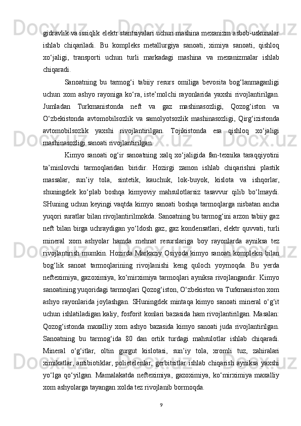 gidravlik va issiqlik elektr stantsiyalari uchun mashina mexanizm asbob-uskunalar
ishlab   chiqariladi.   Bu   kompleks   metallurgiya   sanoati,   ximiya   sanoati,   qishloq
xo‘jaligi,   transporti   uchun   turli   markadagi   mashina   va   mexanizmalar   ishlab
chiqaradi.
Sanoatning   bu   tarmog‘i   tabiiy   resurs   omiliga   bevosita   bog‘lanmaganligi
uchun   xom   ashyo   rayoniga   ko‘ra,   iste’molchi   rayonlarida   yaxshi   rivojlantirilgan.
Jumladan   Turkmanistonda   neft   va   gaz   mashinasozligi,   Qozog‘iston   va
O‘zbekistonda   avtomobilsozlik   va   samolyotsozlik   mashinasozligi,   Qirg‘izistonda
avtomobilsozlik   yaxshi   rivojlantirilgan.   Tojikistonda   esa   qishloq   xo‘jaligi
mashinasozligi sanoati rivojlantirilgan.
Kimyo   sanoati   og‘ir   sanoatning   xalq   xo‘jaligida   fan-texnika   taraqqiyotini
ta’minlovchi   tarmoqlaridan   biridir.   Hozirgi   zamon   ishlab   chiqarishni   plastik
massalar,   sun’iy   tola,   sintetik,   kauchuk,   lok-buyok,   kislota   va   ishqorlar,
shuningdek   ko‘plab   boshqa   kimyoviy   mahsulotlarsiz   tasavvur   qilib   bo‘lmaydi.
SHuning uchun keyingi vaqtda kimyo sanoati  boshqa tarmoqlarga nisbatan ancha
yuqori suratlar bilan rivojlantirilmokda. Sanoatning bu tarmog‘ini arzon tabiiy gaz
neft  bilan birga uchraydigan yo‘ldosh gaz, gaz  kondensatlari, elektr  quvvati, turli
mineral   xom   ashyolar   hamda   mehnat   resurslariga   boy   rayonlarda   ayniksa   tez
rivojlantirish mumkin. Hozirda Markaziy Osiyoda kimyo sanoati kompleksi bilan
bog‘lik   sanoat   tarmoqlarining   rivojlanishi   keng   quloch   yoymoqda.   Bu   yerda
nefteximiya, gazoximiya, ko‘mirximiya tarmoqlari ayniksa rivojlangandir. Kimyo
sanoatining yuqoridagi tarmoqlari Qozog‘iston, O‘zbekiston va Turkmaniston xom
ashyo   rayonlarida   joylashgan.   SHuningdek   mintaqa   kimyo   sanoati   mineral   o‘g‘it
uchun ishlatiladigan kaliy, fosforit konlari bazasida ham rivojlantirilgan. Masalan:
Qozog‘istonda   maxalliy   xom   ashyo   bazasida   kimyo   sanoati   juda   rivojlantirilgan.
Sanoatning   bu   tarmog‘ida   80   dan   ortik   turdagi   mahsulotlar   ishlab   chiqaradi.
Mineral   o‘g‘itlar,   oltin   gurgut   kislotasi,   sun’iy   tola,   xromli   tuz,   zahiralari
ximikatlar,   antibiotiklar,   polietelenlar,   gerbitsitlar   ishlab   chiqarish   ayniksa   yaxshi
yo‘lga   qo‘yilgan.   Mamalakatda   nefteximiya,   gazoximiya,   ko‘mirximiya   maxalliy
xom ashyolarga tayangan xolda tez rivojlanib bormoqda.
9 