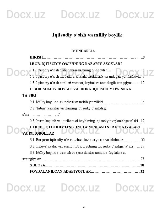 Iqtisodiy o‘sish va milliy boylik
MUNDARIJA
KIRISH…………………………………………………………………...…..3
I.BOB.   IQTISODIY O‘SISHNING NAZARIY ASOSLARI
1.1. Iqtisodiy o‘sish tushunchasi va uning o‘lchovlari………………………..5
1.2. Iqtisodiy o‘sish modellari: klassik, neoklassik va endogen yondashuvlar.9
1.3. Iqtisodiy o‘sish omillari mehnat, kapital va texnologik taraqqiyot……..12
II.BOB.   MILLIY BOYLIK VA UNING IQTISODIY O‘SISHGA 
TA’SIRI
2.1. Milliy boylik tushunchasi va tarkibiy tuzilishi………………………….14
2.2. Tabiiy resurslar va ularning iqtisodiy o‘sishdagi 
o‘rni………………….17
2.3. Inson kapitali va intellektual boylikning iqtisodiy rivojlanishga ta’siri...19
III.BOB.   IQTISODIY O‘SISHNI TA’MINLASH STRATEGIYALARI 
VA ISTIQBOLLAR
3.1. Barqaror iqtisodiy o‘sish uchun davlat siyosati va islohotlar…………...22
3.2. Innovatsiyalar va raqamli iqtisodiyotning iqtisodiy o‘sishga ta’siri……25
3.3. Milliy boylikni oshirish va resurslardan samarali foydalanish 
strategiyalari………………………………………………………………………27
XULOSA……………………………………………………………………30
FOYDALANILGAN ADABIYOTLAR…………………………………..32
2 