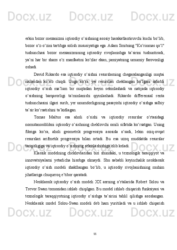 erkin bozor mexanizmi iqtisodiy o‘sishning asosiy harakatlantiruvchi kuchi bo‘lib,
bozor o‘z-o‘zini tartibga solish xususiyatiga ega. Adam Smitning "Ko‘rinmas qo‘l"
tushunchasi   bozor   mexanizmining   iqtisodiy   rivojlanishga   ta’sirini   tushuntiradi,
ya’ni   har   bir   shaxs   o‘z   manfaatini   ko‘zlar   ekan,   jamiyatning   umumiy   farovonligi
oshadi.
David   Rikardo   esa   iqtisodiy   o‘sishni   resurslarning   chegaralanganligi   nuqtai
nazaridan   ko‘rib   chiqdi.   Unga   ko‘ra,   yer   resurslari   cheklangan   bo‘lgani   sababli
iqtisodiy   o‘sish   ma’lum   bir   nuqtadan   keyin   sekinlashadi   va   natijada   iqtisodiy
o‘sishning   barqarorligi   ta’minlanishi   qiyinlashadi.   Rikardo   differensial   renta
tushunchasini ilgari surib, yer unumdorligining pasayishi iqtisodiy o‘sishga salbiy
ta’sir ko‘rsatishini ta’kidlagan.
Tomas   Maltus   esa   aholi   o‘sishi   va   iqtisodiy   resurslar   o‘rtasidagi
nomutanosiblikni iqtisodiy o‘sishning cheklovchi omili sifatida ko‘rsatgan. Uning
fikriga   ko‘ra,   aholi   geometrik   progressiya   asosida   o‘sadi,   lekin   oziq-ovqat
resurslari   arifmetik   progressiya   bilan   ortadi.   Bu   esa   uzoq   muddatda   resurslar
tanqisligiga va iqtisodiy o‘sishning sekinlashishiga olib keladi.
Klassik   modelning   cheklovlaridan   biri   shundaki,   u   texnologik   taraqqiyot   va
innovatsiyalarni   yetarlicha   hisobga   olmaydi.   Shu   sababli   keyinchalik   neoklassik
iqtisodiy   o‘sish   modeli   shakllangan   bo‘lib,   u   iqtisodiy   rivojlanishning   muhim
jihatlariga chuqurroq e’tibor qaratadi.
Neoklassik   iqtisodiy   o‘sish   modeli   XX   asrning   o‘rtalarida   Robert   Solou   va
Trevor Swan tomonidan ishlab chiqilgan. Bu model ishlab chiqarish funksiyasi va
texnologik   taraqqiyotning   iqtisodiy   o‘sishga   ta’sirini   tahlil   qilishga   asoslangan.
Neoklassik   model   Solou-Swan   modeli   deb   ham   yuritiladi   va   u   ishlab   chiqarish
11 
