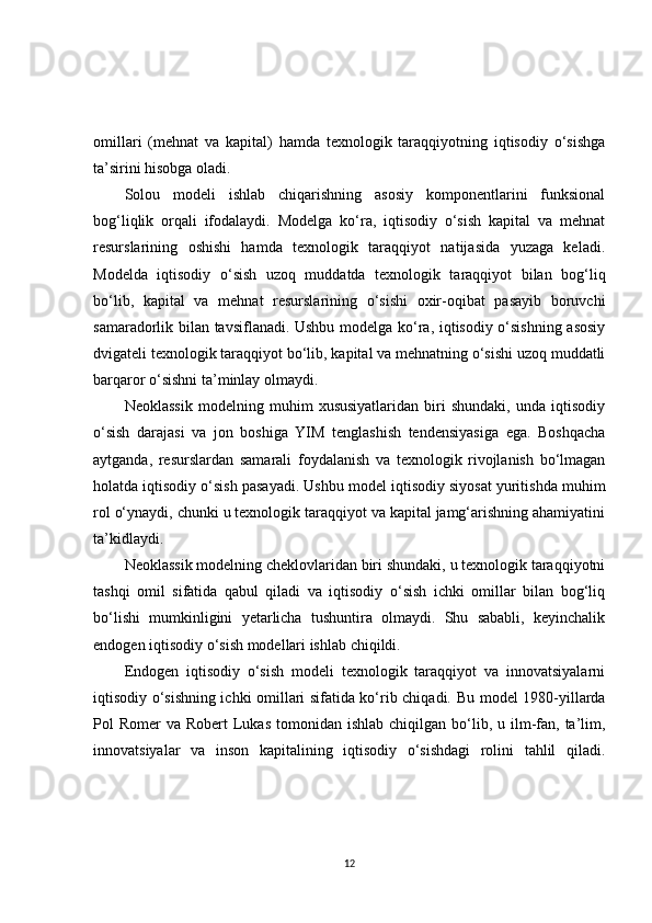 omillari   (mehnat   va   kapital)   hamda   texnologik   taraqqiyotning   iqtisodiy   o‘sishga
ta’sirini hisobga oladi.
Solou   modeli   ishlab   chiqarishning   asosiy   komponentlarini   funksional
bog‘liqlik   orqali   ifodalaydi.   Modelga   ko‘ra,   iqtisodiy   o‘sish   kapital   va   mehnat
resurslarining   oshishi   hamda   texnologik   taraqqiyot   natijasida   yuzaga   keladi.
Modelda   iqtisodiy   o‘sish   uzoq   muddatda   texnologik   taraqqiyot   bilan   bog‘liq
bo‘lib,   kapital   va   mehnat   resurslarining   o‘sishi   oxir-oqibat   pasayib   boruvchi
samaradorlik bilan tavsiflanadi. Ushbu modelga ko‘ra, iqtisodiy o‘sishning asosiy
dvigateli texnologik taraqqiyot bo‘lib, kapital va mehnatning o‘sishi uzoq muddatli
barqaror o‘sishni ta’minlay olmaydi.
Neoklassik   modelning   muhim   xususiyatlaridan   biri   shundaki,   unda   iqtisodiy
o‘sish   darajasi   va   jon   boshiga   YIM   tenglashish   tendensiyasiga   ega.   Boshqacha
aytganda,   resurslardan   samarali   foydalanish   va   texnologik   rivojlanish   bo‘lmagan
holatda iqtisodiy o‘sish pasayadi. Ushbu model iqtisodiy siyosat yuritishda muhim
rol o‘ynaydi, chunki u texnologik taraqqiyot va kapital jamg‘arishning ahamiyatini
ta’kidlaydi.
Neoklassik modelning cheklovlaridan biri shundaki, u texnologik taraqqiyotni
tashqi   omil   sifatida   qabul   qiladi   va   iqtisodiy   o‘sish   ichki   omillar   bilan   bog‘liq
bo‘lishi   mumkinligini   yetarlicha   tushuntira   olmaydi.   Shu   sababli,   keyinchalik
endogen iqtisodiy o‘sish modellari ishlab chiqildi.
Endogen   iqtisodiy   o‘sish   modeli   texnologik   taraqqiyot   va   innovatsiyalarni
iqtisodiy o‘sishning ichki omillari sifatida ko‘rib chiqadi.   Bu model 1980-yillarda
Pol  Romer   va Robert   Lukas   tomonidan  ishlab  chiqilgan  bo‘lib, u  ilm-fan,  ta’lim,
innovatsiyalar   va   inson   kapitalining   iqtisodiy   o‘sishdagi   rolini   tahlil   qiladi.
12