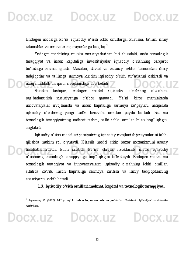 Endogen   modelga   ko‘ra,   iqtisodiy   o‘sish   ichki   omillarga,   xususan,   ta’lim,   ilmiy
izlanishlar va innovatsion jarayonlarga bog‘liq. 2
Endogen   modelning   muhim   xususiyatlaridan   biri   shundaki,   unda   texnologik
taraqqiyot   va   inson   kapitaliga   investitsiyalar   iqtisodiy   o‘sishning   barqaror
bo‘lishiga   xizmat   qiladi.   Masalan,   davlat   va   xususiy   sektor   tomonidan   ilmiy
tadqiqotlar   va   ta’limga   sarmoya   kiritish   iqtisodiy   o‘sish   sur’atlarini   oshiradi   va
uzoq muddatli barqaror rivojlanishga olib keladi.
Bundan   tashqari,   endogen   model   iqtisodiy   o‘sishning   o‘z-o‘zini
rag‘batlantirish   xususiyatiga   e’tibor   qaratadi.   Ya’ni,   biror   mamlakatda
innovatsiyalar   rivojlanishi   va   inson   kapitaliga   sarmoya   ko‘payishi   natijasida
iqtisodiy   o‘sishning   yangi   turtki   beruvchi   omillari   paydo   bo‘ladi.   Bu   esa
texnologik   taraqqiyotning   nafaqat   tashqi,   balki   ichki   omillar   bilan   bog‘liqligini
anglatadi.
Iqtisodiy o‘sish modellari jamiyatning iqtisodiy rivojlanish jarayonlarini tahlil
qilishda   muhim   rol   o‘ynaydi.   Klassik   model   erkin   bozor   mexanizmini   asosiy
harakatlantiruvchi   kuch   sifatida   ko‘rib   chiqsa,   neoklassik   model   iqtisodiy
o‘sishning   texnologik   taraqqiyotga   bog‘liqligini   ta’kidlaydi.   Endogen   model   esa
texnologik   taraqqiyot   va   innovatsiyalarni   iqtisodiy   o‘sishning   ichki   omillari
sifatida   ko‘rib,   inson   kapitaliga   sarmoya   kiritish   va   ilmiy   tadqiqotlarning
ahamiyatini ochib beradi. 
1.3. Iqtisodiy o‘sish omillari mehnat, kapital va texnologik taraqqiyot.
2
  Bayramov,   R.   (2022).   Milliy   boylik:   tushuncha,   muammolar   va   yechimlar .   Tashkent:   Iqtisodiyot   va   statistika
nashriyoti.
13 