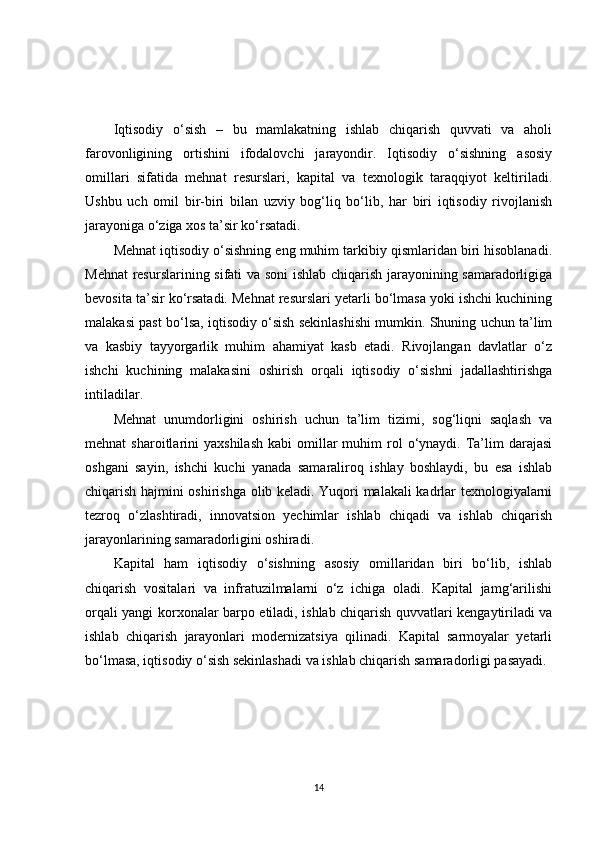Iqtisodiy   o‘sish   –   bu   mamlakatning   ishlab   chiqarish   quvvati   va   aholi
farovonligining   ortishini   ifodalovchi   jarayondir.   Iqtisodiy   o‘sishning   asosiy
omillari   sifatida   mehnat   resurslari,   kapital   va   texnologik   taraqqiyot   keltiriladi.
Ushbu   uch   omil   bir-biri   bilan   uzviy   bog‘liq   bo‘lib,   har   biri   iqtisodiy   rivojlanish
jarayoniga o‘ziga xos ta’sir ko‘rsatadi.
Mehnat iqtisodiy o‘sishning eng muhim tarkibiy qismlaridan biri hisoblanadi.
Mehnat  resurslarining sifati va soni ishlab chiqarish jarayonining samaradorligiga
bevosita ta’sir ko‘rsatadi. Mehnat resurslari yetarli bo‘lmasa yoki ishchi kuchining
malakasi past bo‘lsa, iqtisodiy o‘sish sekinlashishi mumkin. Shuning uchun ta’lim
va   kasbiy   tayyorgarlik   muhim   ahamiyat   kasb   etadi.   Rivojlangan   davlatlar   o‘z
ishchi   kuchining   malakasini   oshirish   orqali   iqtisodiy   o‘sishni   jadallashtirishga
intiladilar.
Mehnat   unumdorligini   oshirish   uchun   ta’lim   tizimi,   sog‘liqni   saqlash   va
mehnat   sharoitlarini   yaxshilash   kabi   omillar  muhim   rol  o‘ynaydi.  Ta’lim  darajasi
oshgani   sayin,   ishchi   kuchi   yanada   samaraliroq   ishlay   boshlaydi,   bu   esa   ishlab
chiqarish hajmini oshirishga olib keladi. Yuqori malakali kadrlar texnologiyalarni
tezroq   o‘zlashtiradi,   innovatsion   yechimlar   ishlab   chiqadi   va   ishlab   chiqarish
jarayonlarining samaradorligini oshiradi.
Kapital   ham   iqtisodiy   o‘sishning   asosiy   omillaridan   biri   bo‘lib,   ishlab
chiqarish   vositalari   va   infratuzilmalarni   o‘z   ichiga   oladi.   Kapital   jamg‘arilishi
orqali yangi korxonalar barpo etiladi, ishlab chiqarish quvvatlari kengaytiriladi va
ishlab   chiqarish   jarayonlari   modernizatsiya   qilinadi.   Kapital   sarmoyalar   yetarli
bo‘lmasa, iqtisodiy o‘sish sekinlashadi va ishlab chiqarish samaradorligi pasayadi.
14 