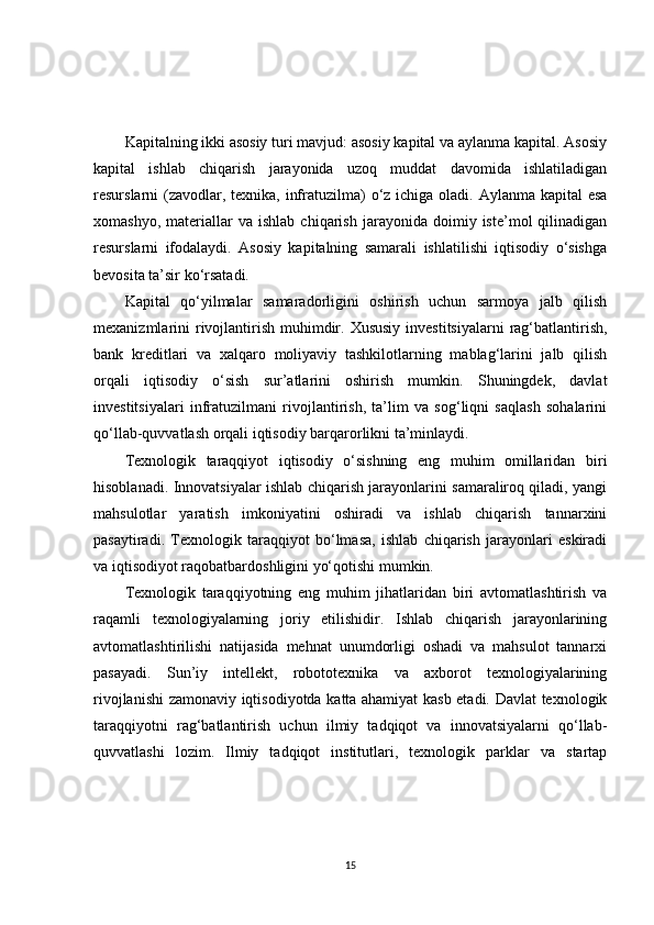 Kapitalning ikki asosiy turi mavjud: asosiy kapital va aylanma kapital. Asosiy
kapital   ishlab   chiqarish   jarayonida   uzoq   muddat   davomida   ishlatiladigan
resurslarni (zavodlar, texnika, infratuzilma) o‘z ichiga oladi. Aylanma kapital  esa
xomashyo,   materiallar   va  ishlab   chiqarish   jarayonida   doimiy   iste’mol   qilinadigan
resurslarni   ifodalaydi.   Asosiy   kapitalning   samarali   ishlatilishi   iqtisodiy   o‘sishga
bevosita ta’sir ko‘rsatadi.
Kapital   qo‘yilmalar   samaradorligini   oshirish   uchun   sarmoya   jalb   qilish
mexanizmlarini  rivojlantirish  muhimdir. Xususiy  investitsiyalarni  rag‘batlantirish,
bank   kreditlari   va   xalqaro   moliyaviy   tashkilotlarning   mablag‘larini   jalb   qilish
orqali   iqtisodiy   o‘sish   sur’atlarini   oshirish   mumkin.   Shuningdek,   davlat
investitsiyalari   infratuzilmani   rivojlantirish,   ta’lim   va   sog‘liqni   saqlash   sohalarini
qo‘llab-quvvatlash orqali iqtisodiy barqarorlikni ta’minlaydi.
Texnologik   taraqqiyot   iqtisodiy   o‘sishning   eng   muhim   omillaridan   biri
hisoblanadi. Innovatsiyalar ishlab chiqarish jarayonlarini samaraliroq qiladi, yangi
mahsulotlar   yaratish   imkoniyatini   oshiradi   va   ishlab   chiqarish   tannarxini
pasaytiradi.   Texnologik   taraqqiyot   bo‘lmasa,   ishlab   chiqarish   jarayonlari   eskiradi
va iqtisodiyot raqobatbardoshligini yo‘qotishi mumkin.
Texnologik   taraqqiyotning   eng   muhim   jihatlaridan   biri   avtomatlashtirish   va
raqamli   texnologiyalarning   joriy   etilishidir.   Ishlab   chiqarish   jarayonlarining
avtomatlashtirilishi   natijasida   mehnat   unumdorligi   oshadi   va   mahsulot   tannarxi
pasayadi.   Sun’iy   intellekt,   robototexnika   va   axborot   texnologiyalarining
rivojlanishi zamonaviy iqtisodiyotda katta ahamiyat kasb etadi. Davlat texnologik
taraqqiyotni   rag‘batlantirish   uchun   ilmiy   tadqiqot   va   innovatsiyalarni   qo‘llab-
quvvatlashi   lozim.   Ilmiy   tadqiqot   institutlari,   texnologik   parklar   va   startap
15 