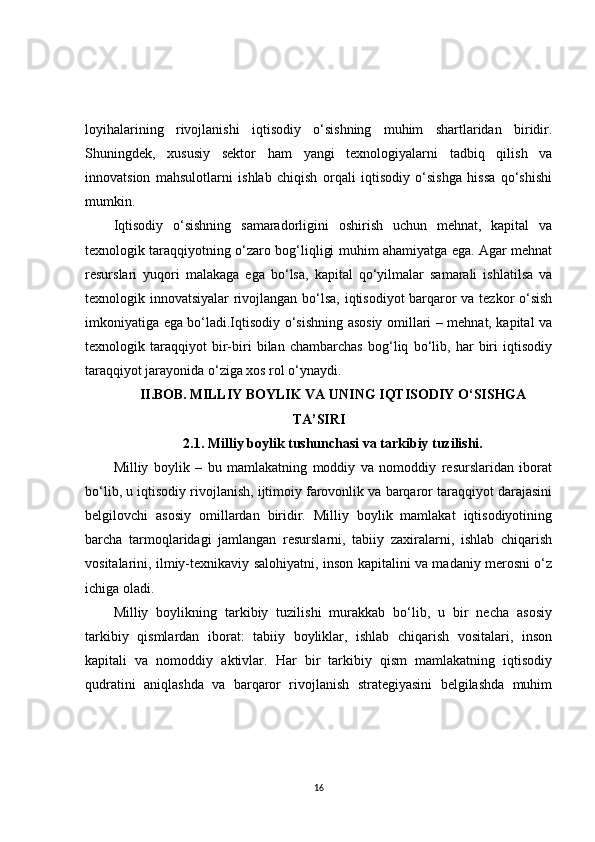 loyihalarining   rivojlanishi   iqtisodiy   o‘sishning   muhim   shartlaridan   biridir.
Shuningdek,   xususiy   sektor   ham   yangi   texnologiyalarni   tadbiq   qilish   va
innovatsion   mahsulotlarni   ishlab   chiqish   orqali   iqtisodiy   o‘sishga   hissa   qo‘shishi
mumkin.
Iqtisodiy   o‘sishning   samaradorligini   oshirish   uchun   mehnat,   kapital   va
texnologik taraqqiyotning o‘zaro bog‘liqligi muhim ahamiyatga ega. Agar mehnat
resurslari   yuqori   malakaga   ega   bo‘lsa,   kapital   qo‘yilmalar   samarali   ishlatilsa   va
texnologik innovatsiyalar rivojlangan bo‘lsa, iqtisodiyot barqaror va tezkor o‘sish
imkoniyatiga ega bo‘ladi.Iqtisodiy o‘sishning asosiy omillari – mehnat, kapital va
texnologik   taraqqiyot   bir-biri   bilan   chambarchas   bog‘liq   bo‘lib,   har   biri   iqtisodiy
taraqqiyot jarayonida o‘ziga xos rol o‘ynaydi. 
II.BOB.   MILLIY BOYLIK VA UNING IQTISODIY O‘SISHGA
TA’SIRI
2.1. Milliy boylik tushunchasi va tarkibiy tuzilishi.
Milliy   boylik   –   bu   mamlakatning   moddiy   va   nomoddiy   resurslaridan   iborat
bo‘lib, u iqtisodiy rivojlanish, ijtimoiy farovonlik va barqaror taraqqiyot darajasini
belgilovchi   asosiy   omillardan   biridir.   Milliy   boylik   mamlakat   iqtisodiyotining
barcha   tarmoqlaridagi   jamlangan   resurslarni,   tabiiy   zaxiralarni,   ishlab   chiqarish
vositalarini, ilmiy-texnikaviy salohiyatni, inson kapitalini va madaniy merosni o‘z
ichiga oladi.
Milliy   boylikning   tarkibiy   tuzilishi   murakkab   bo‘lib,   u   bir   necha   asosiy
tarkibiy   qismlardan   iborat:   tabiiy   boyliklar,   ishlab   chiqarish   vositalari,   inson
kapitali   va   nomoddiy   aktivlar.   Har   bir   tarkibiy   qism   mamlakatning   iqtisodiy
qudratini   aniqlashda   va   barqaror   rivojlanish   strategiyasini   belgilashda   muhim
16 