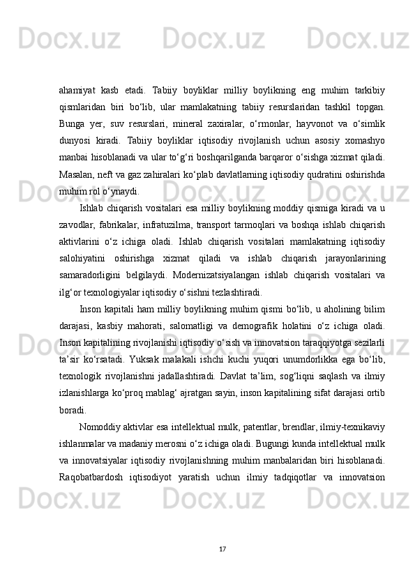 ahamiyat   kasb   etadi.   Tabiiy   boyliklar   milliy   boylikning   eng   muhim   tarkibiy
qismlaridan   biri   bo‘lib,   ular   mamlakatning   tabiiy   resurslaridan   tashkil   topgan.
Bunga   yer,   suv   resurslari,   mineral   zaxiralar,   o‘rmonlar,   hayvonot   va   o‘simlik
dunyosi   kiradi.   Tabiiy   boyliklar   iqtisodiy   rivojlanish   uchun   asosiy   xomashyo
manbai hisoblanadi va ular to‘g‘ri boshqarilganda barqaror o‘sishga xizmat qiladi.
Masalan, neft va gaz zahiralari ko‘plab davlatlarning iqtisodiy qudratini oshirishda
muhim rol o‘ynaydi.
Ishlab chiqarish  vositalari   esa  milliy boylikning moddiy  qismiga  kiradi   va u
zavodlar,  fabrikalar,   infratuzilma,   transport   tarmoqlari   va   boshqa   ishlab   chiqarish
aktivlarini   o‘z   ichiga   oladi.   Ishlab   chiqarish   vositalari   mamlakatning   iqtisodiy
salohiyatini   oshirishga   xizmat   qiladi   va   ishlab   chiqarish   jarayonlarining
samaradorligini   belgilaydi.   Modernizatsiyalangan   ishlab   chiqarish   vositalari   va
ilg‘or texnologiyalar iqtisodiy o‘sishni tezlashtiradi.
Inson   kapitali   ham   milliy   boylikning   muhim   qismi   bo‘lib,   u  aholining   bilim
darajasi,   kasbiy   mahorati,   salomatligi   va   demografik   holatini   o‘z   ichiga   oladi.
Inson kapitalining rivojlanishi iqtisodiy o‘sish va innovatsion taraqqiyotga sezilarli
ta’sir   ko‘rsatadi.   Yuksak   malakali   ishchi   kuchi   yuqori   unumdorlikka   ega   bo‘lib,
texnologik   rivojlanishni   jadallashtiradi.   Davlat   ta’lim,   sog‘liqni   saqlash   va   ilmiy
izlanishlarga ko‘proq mablag‘ ajratgan sayin, inson kapitalining sifat darajasi ortib
boradi.
Nomoddiy aktivlar esa intellektual mulk, patentlar, brendlar, ilmiy-texnikaviy
ishlanmalar va madaniy merosni o‘z ichiga oladi. Bugungi kunda intellektual mulk
va   innovatsiyalar   iqtisodiy   rivojlanishning   muhim   manbalaridan   biri   hisoblanadi.
Raqobatbardosh   iqtisodiyot   yaratish   uchun   ilmiy   tadqiqotlar   va   innovatsion
17 