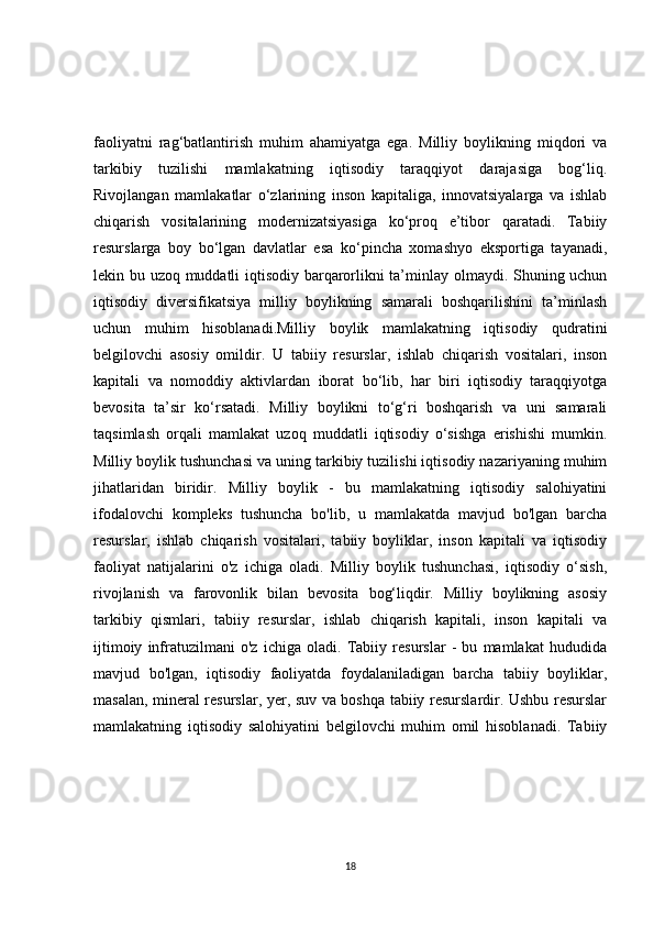 faoliyatni   rag‘batlantirish   muhim   ahamiyatga   ega.   Milliy   boylikning   miqdori   va
tarkibiy   tuzilishi   mamlakatning   iqtisodiy   taraqqiyot   darajasiga   bog‘liq.
Rivojlangan   mamlakatlar   o‘zlarining   inson   kapitaliga,   innovatsiyalarga   va   ishlab
chiqarish   vositalarining   modernizatsiyasiga   ko‘proq   e’tibor   qaratadi.   Tabiiy
resurslarga   boy   bo‘lgan   davlatlar   esa   ko‘pincha   xomashyo   eksportiga   tayanadi,
lekin bu uzoq muddatli iqtisodiy barqarorlikni ta’minlay olmaydi. Shuning uchun
iqtisodiy   diversifikatsiya   milliy   boylikning   samarali   boshqarilishini   ta’minlash
uchun   muhim   hisoblanadi.Milliy   boylik   mamlakatning   iqtisodiy   qudratini
belgilovchi   asosiy   omildir.   U   tabiiy   resurslar,   ishlab   chiqarish   vositalari,   inson
kapitali   va   nomoddiy   aktivlardan   iborat   bo‘lib,   har   biri   iqtisodiy   taraqqiyotga
bevosita   ta’sir   ko‘rsatadi.   Milliy   boylikni   to‘g‘ri   boshqarish   va   uni   samarali
taqsimlash   orqali   mamlakat   uzoq   muddatli   iqtisodiy   o‘sishga   erishishi   mumkin.
Milliy boylik tushunchasi va uning tarkibiy tuzilishi iqtisodiy nazariyaning muhim
jihatlaridan   biridir.   Milliy   boylik   -   bu   mamlakatning   iqtisodiy   salohiyatini
ifodalovchi   kompleks   tushuncha   bo'lib,   u   mamlakatda   mavjud   bo'lgan   barcha
resurslar,   ishlab   chiqarish   vositalari,   tabiiy   boyliklar,   inson   kapitali   va   iqtisodiy
faoliyat   natijalarini   o'z   ichiga   oladi.   Milliy   boylik   tushunchasi,   iqtisodiy   o‘sish,
rivojlanish   va   farovonlik   bilan   bevosita   bog‘liqdir.   Milliy   boylikning   asosiy
tarkibiy   qismlari,   tabiiy   resurslar,   ishlab   chiqarish   kapitali,   inson   kapitali   va
ijtimoiy   infratuzilmani   o'z   ichiga   oladi.   Tabiiy   resurslar   -   bu   mamlakat   hududida
mavjud   bo'lgan,   iqtisodiy   faoliyatda   foydalaniladigan   barcha   tabiiy   boyliklar,
masalan, mineral resurslar, yer, suv va boshqa tabiiy resurslardir. Ushbu resurslar
mamlakatning   iqtisodiy   salohiyatini   belgilovchi   muhim   omil   hisoblanadi.   Tabiiy
18 