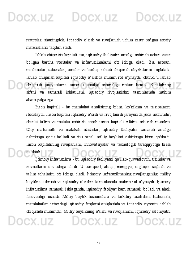 resurslar,   shuningdek,   iqtisodiy   o‘sish   va   rivojlanish   uchun   zarur   bo'lgan   asosiy
materiallarni taqdim etadi.
Ishlab chiqarish kapitali esa, iqtisodiy faoliyatni amalga oshirish uchun zarur
bo'lgan   barcha   vositalar   va   infratuzilmalarni   o'z   ichiga   oladi.   Bu,   asosan,
mashinalar,   uskunalar,   binolar   va   boshqa   ishlab   chiqarish   obyektlarini   anglatadi.
Ishlab   chiqarish   kapitali   iqtisodiy   o‘sishda   muhim   rol   o‘ynaydi,   chunki   u   ishlab
chiqarish   jarayonlarini   samarali   amalga   oshirishga   imkon   beradi.   Kapitalning
sifatli   va   samarali   ishlatilishi,   iqtisodiy   rivojlanishni   ta'minlashda   muhim
ahamiyatga ega.
Inson   kapitali   -   bu   mamlakat   aholisining   bilim,   ko‘nikma   va   tajribalarini
ifodalaydi. Inson kapitali iqtisodiy o‘sish va rivojlanish jarayonida juda muhimdir,
chunki   ta'lim   va   malaka   oshirish   orqali   inson   kapitali   sifatini   oshirish   mumkin.
Oliy   ma'lumotli   va   malakali   ishchilar,   iqtisodiy   faoliyatni   samarali   amalga
oshirishga   qodir   bo‘ladi   va   shu   orqali   milliy   boylikni   oshirishga   hissa   qo'shadi.
Inson   kapitalining   rivojlanishi,   innovatsiyalar   va   texnologik   taraqqiyotga   hissa
qo'shadi.
Ijtimoiy infratuzilma - bu iqtisodiy faoliyatni qo‘llab-quvvatlovchi tizimlar va
xizmatlarni   o‘z   ichiga   oladi.   U   transport,   aloqa,   energiya,   sog'liqni   saqlash   va
ta'lim   sohalarini   o'z   ichiga   oladi.   Ijtimoiy   infratuzilmaning   rivojlanganligi   milliy
boylikni   oshirish   va   iqtisodiy   o‘sishni   ta'minlashda   muhim   rol   o‘ynaydi.   Ijtimoiy
infratuzilma   samarali   ishlaganda,   iqtisodiy   faoliyat   ham   samarali   bo'ladi   va   aholi
farovonligi   oshadi.   Milliy   boylik   tushunchasi   va   tarkibiy   tuzilishini   tushunish,
mamlakatlar o'rtasidagi iqtisodiy farqlarni aniqlashda va iqtisodiy siyosatni ishlab
chiqishda muhimdir. Milliy boylikning o'sishi va rivojlanishi, iqtisodiy salohiyatni
19 