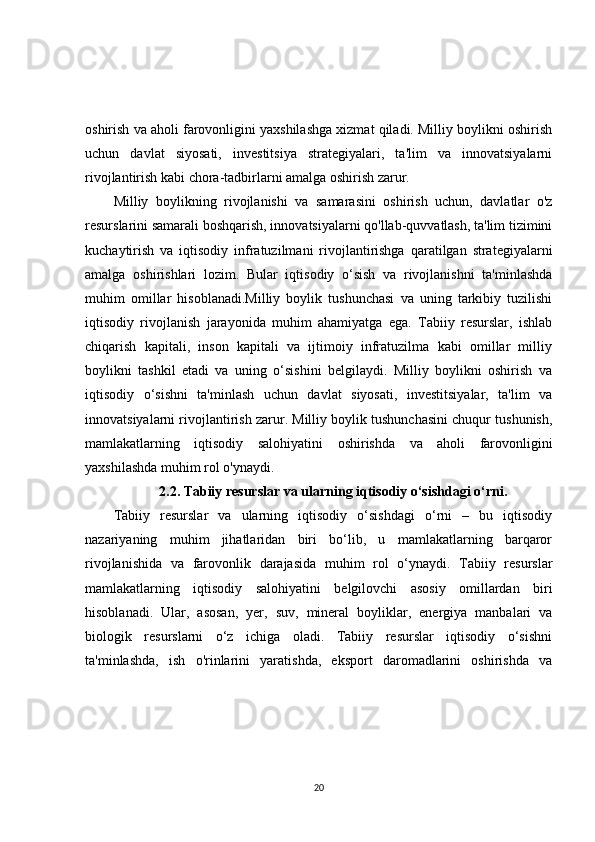 oshirish va aholi farovonligini yaxshilashga xizmat qiladi. Milliy boylikni oshirish
uchun   davlat   siyosati,   investitsiya   strategiyalari,   ta'lim   va   innovatsiyalarni
rivojlantirish kabi chora-tadbirlarni amalga oshirish zarur.
Milliy   boylikning   rivojlanishi   va   samarasini   oshirish   uchun,   davlatlar   o'z
resurslarini samarali boshqarish, innovatsiyalarni qo'llab-quvvatlash, ta'lim tizimini
kuchaytirish   va   iqtisodiy   infratuzilmani   rivojlantirishga   qaratilgan   strategiyalarni
amalga   oshirishlari   lozim.   Bular   iqtisodiy   o‘sish   va   rivojlanishni   ta'minlashda
muhim   omillar   hisoblanadi.Milliy   boylik   tushunchasi   va   uning   tarkibiy   tuzilishi
iqtisodiy   rivojlanish   jarayonida   muhim   ahamiyatga   ega.   Tabiiy   resurslar,   ishlab
chiqarish   kapitali,   inson   kapitali   va   ijtimoiy   infratuzilma   kabi   omillar   milliy
boylikni   tashkil   etadi   va   uning   o‘sishini   belgilaydi.   Milliy   boylikni   oshirish   va
iqtisodiy   o‘sishni   ta'minlash   uchun   davlat   siyosati,   investitsiyalar,   ta'lim   va
innovatsiyalarni rivojlantirish zarur. Milliy boylik tushunchasini chuqur tushunish,
mamlakatlarning   iqtisodiy   salohiyatini   oshirishda   va   aholi   farovonligini
yaxshilashda muhim rol o'ynaydi.
2.2. Tabiiy resurslar va ularning iqtisodiy o‘sishdagi o‘rni.
Tabiiy   resurslar   va   ularning   iqtisodiy   o‘sishdagi   o‘rni   –   bu   iqtisodiy
nazariyaning   muhim   jihatlaridan   biri   bo‘lib,   u   mamlakatlarning   barqaror
rivojlanishida   va   farovonlik   darajasida   muhim   rol   o‘ynaydi.   Tabiiy   resurslar
mamlakatlarning   iqtisodiy   salohiyatini   belgilovchi   asosiy   omillardan   biri
hisoblanadi.   Ular,   asosan,   yer,   suv,   mineral   boyliklar,   energiya   manbalari   va
biologik   resurslarni   o‘z   ichiga   oladi.   Tabiiy   resurslar   iqtisodiy   o‘sishni
ta'minlashda,   ish   o'rinlarini   yaratishda,   eksport   daromadlarini   oshirishda   va
20 