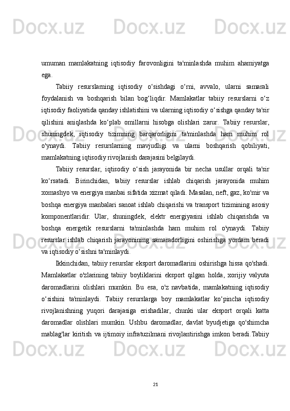 umuman   mamlakatning   iqtisodiy   farovonligini   ta'minlashda   muhim   ahamiyatga
ega.
Tabiiy   resurslarning   iqtisodiy   o‘sishdagi   o‘rni,   avvalo,   ularni   samarali
foydalanish   va   boshqarish   bilan   bog‘liqdir.   Mamlakatlar   tabiiy   resurslarni   o‘z
iqtisodiy faoliyatida qanday ishlatishini va ularning iqtisodiy o‘sishga qanday ta'sir
qilishini   aniqlashda   ko‘plab   omillarni   hisobga   olishlari   zarur.   Tabiiy   resurslar,
shuningdek,   iqtisodiy   tizimning   barqarorligini   ta'minlashda   ham   muhim   rol
o'ynaydi.   Tabiiy   resurslarning   mavjudligi   va   ularni   boshqarish   qobiliyati,
mamlakatning iqtisodiy rivojlanish darajasini belgilaydi.
Tabiiy   resurslar,   iqtisodiy   o‘sish   jarayonida   bir   necha   usullar   orqali   ta'sir
ko‘rsatadi.   Birinchidan,   tabiiy   resurslar   ishlab   chiqarish   jarayonida   muhim
xomashyo va energiya manbai sifatida xizmat qiladi. Masalan, neft, gaz, ko'mir va
boshqa energiya manbalari  sanoat  ishlab chiqarishi  va transport  tizimining asosiy
komponentlaridir.   Ular,   shuningdek,   elektr   energiyasini   ishlab   chiqarishda   va
boshqa   energetik   resurslarni   ta'minlashda   ham   muhim   rol   o'ynaydi.   Tabiiy
resurslar   ishlab   chiqarish   jarayonining   samaradorligini   oshirishga   yordam   beradi
va iqtisodiy o‘sishni ta'minlaydi.
Ikkinchidan, tabiiy resurslar  eksport  daromadlarini oshirishga  hissa  qo'shadi.
Mamlakatlar   o'zlarining   tabiiy   boyliklarini   eksport   qilgan   holda,   xorijiy   valyuta
daromadlarini   olishlari   mumkin.   Bu   esa,   o'z   navbatida,   mamlakatning   iqtisodiy
o‘sishini   ta'minlaydi.   Tabiiy   resurslarga   boy   mamlakatlar   ko‘pincha   iqtisodiy
rivojlanishning   yuqori   darajasiga   erishadilar,   chunki   ular   eksport   orqali   katta
daromadlar   olishlari   mumkin.   Ushbu   daromadlar,   davlat   byudjetiga   qo'shimcha
mablag'lar   kiritish   va   ijtimoiy   infratuzilmani   rivojlantirishga   imkon   beradi.Tabiiy
21 