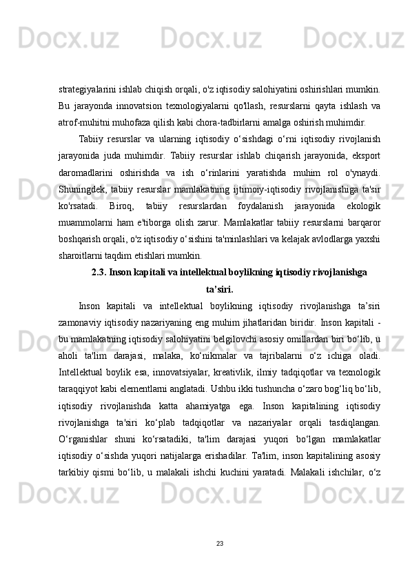 strategiyalarini ishlab chiqish orqali, o'z iqtisodiy salohiyatini oshirishlari mumkin.
Bu   jarayonda   innovatsion   texnologiyalarni   qo'llash,   resurslarni   qayta   ishlash   va
atrof-muhitni muhofaza qilish kabi chora-tadbirlarni amalga oshirish muhimdir.
Tabiiy   resurslar   va   ularning   iqtisodiy   o‘sishdagi   o‘rni   iqtisodiy   rivojlanish
jarayonida   juda   muhimdir.   Tabiiy   resurslar   ishlab   chiqarish   jarayonida,   eksport
daromadlarini   oshirishda   va   ish   o‘rinlarini   yaratishda   muhim   rol   o'ynaydi.
Shuningdek,   tabiiy   resurslar   mamlakatning   ijtimoiy-iqtisodiy   rivojlanishiga   ta'sir
ko'rsatadi.   Biroq,   tabiiy   resurslardan   foydalanish   jarayonida   ekologik
muammolarni   ham   e'tiborga   olish   zarur.   Mamlakatlar   tabiiy   resurslarni   barqaror
boshqarish orqali, o'z iqtisodiy o‘sishini ta'minlashlari va kelajak avlodlarga yaxshi
sharoitlarni taqdim etishlari mumkin.
2.3. Inson kapitali va intellektual boylikning iqtisodiy rivojlanishga
ta’siri.
Inson   kapitali   va   intellektual   boylikning   iqtisodiy   rivojlanishga   ta’siri
zamonaviy  iqtisodiy  nazariyaning  eng   muhim  jihatlaridan  biridir.  Inson   kapitali   -
bu mamlakatning iqtisodiy salohiyatini belgilovchi asosiy omillardan biri bo‘lib, u
aholi   ta'lim   darajasi,   malaka,   ko‘nikmalar   va   tajribalarni   o‘z   ichiga   oladi.
Intellektual   boylik   esa,   innovatsiyalar,   kreativlik,   ilmiy   tadqiqotlar   va   texnologik
taraqqiyot kabi elementlarni anglatadi. Ushbu ikki tushuncha o‘zaro bog‘liq bo‘lib,
iqtisodiy   rivojlanishda   katta   ahamiyatga   ega.   Inson   kapitalining   iqtisodiy
rivojlanishga   ta'siri   ko‘plab   tadqiqotlar   va   nazariyalar   orqali   tasdiqlangan.
O‘rganishlar   shuni   ko‘rsatadiki,   ta'lim   darajasi   yuqori   bo‘lgan   mamlakatlar
iqtisodiy   o‘sishda   yuqori   natijalarga   erishadilar.   Ta'lim,   inson   kapitalining   asosiy
tarkibiy   qismi   bo‘lib,   u   malakali   ishchi   kuchini   yaratadi.   Malakali   ishchilar,   o‘z
23 