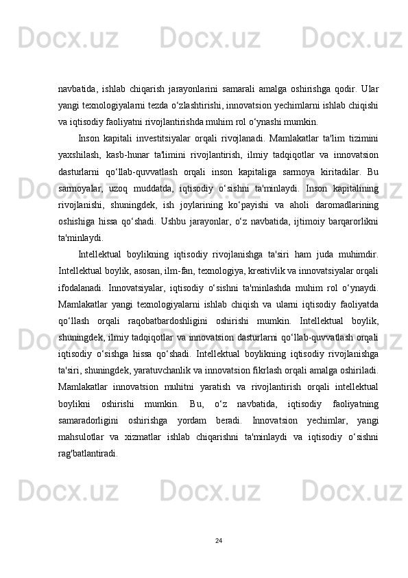 navbatida,   ishlab   chiqarish   jarayonlarini   samarali   amalga   oshirishga   qodir.   Ular
yangi texnologiyalarni tezda o‘zlashtirishi, innovatsion yechimlarni ishlab chiqishi
va iqtisodiy faoliyatni rivojlantirishda muhim rol o‘ynashi mumkin.
Inson   kapitali   investitsiyalar   orqali   rivojlanadi.   Mamlakatlar   ta'lim   tizimini
yaxshilash,   kasb-hunar   ta'limini   rivojlantirish,   ilmiy   tadqiqotlar   va   innovatsion
dasturlarni   qo‘llab-quvvatlash   orqali   inson   kapitaliga   sarmoya   kiritadilar.   Bu
sarmoyalar,   uzoq   muddatda,   iqtisodiy   o‘sishni   ta'minlaydi.   Inson   kapitalining
rivojlanishi,   shuningdek,   ish   joylarining   ko‘payishi   va   aholi   daromadlarining
oshishiga   hissa   qo‘shadi.   Ushbu   jarayonlar,   o‘z   navbatida,   ijtimoiy   barqarorlikni
ta'minlaydi.
Intellektual   boylikning   iqtisodiy   rivojlanishga   ta'siri   ham   juda   muhimdir.
Intellektual boylik, asosan, ilm-fan, texnologiya, kreativlik va innovatsiyalar orqali
ifodalanadi.   Innovatsiyalar,   iqtisodiy   o‘sishni   ta'minlashda   muhim   rol   o‘ynaydi.
Mamlakatlar   yangi   texnologiyalarni   ishlab   chiqish   va   ularni   iqtisodiy   faoliyatda
qo‘llash   orqali   raqobatbardoshligini   oshirishi   mumkin.   Intellektual   boylik,
shuningdek, ilmiy tadqiqotlar va innovatsion dasturlarni qo‘llab-quvvatlash orqali
iqtisodiy   o‘sishga   hissa   qo‘shadi.   Intellektual   boylikning   iqtisodiy   rivojlanishga
ta'siri, shuningdek, yaratuvchanlik va innovatsion fikrlash orqali amalga oshiriladi.
Mamlakatlar   innovatsion   muhitni   yaratish   va   rivojlantirish   orqali   intellektual
boylikni   oshirishi   mumkin.   Bu,   o‘z   navbatida,   iqtisodiy   faoliyatning
samaradorligini   oshirishga   yordam   beradi.   Innovatsion   yechimlar,   yangi
mahsulotlar   va   xizmatlar   ishlab   chiqarishni   ta'minlaydi   va   iqtisodiy   o‘sishni
rag'batlantiradi.
24 