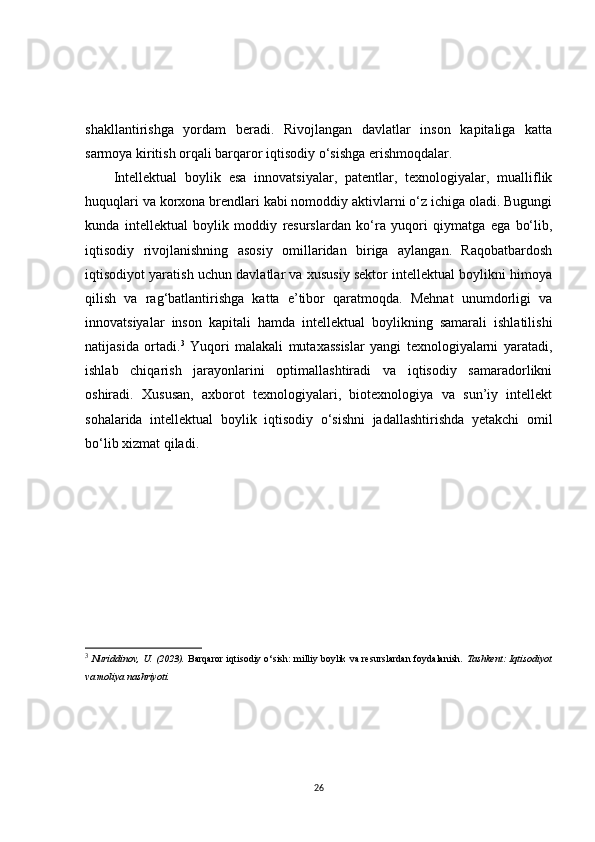 shakllantirishga   yordam   beradi.   Rivojlangan   davlatlar   inson   kapitaliga   katta
sarmoya kiritish orqali barqaror iqtisodiy o‘sishga erishmoqdalar.
Intellektual   boylik   esa   innovatsiyalar,   patentlar,   texnologiyalar,   mualliflik
huquqlari va korxona brendlari kabi nomoddiy aktivlarni o‘z ichiga oladi. Bugungi
kunda   intellektual   boylik   moddiy   resurslardan   ko‘ra   yuqori   qiymatga   ega   bo‘lib,
iqtisodiy   rivojlanishning   asosiy   omillaridan   biriga   aylangan.   Raqobatbardosh
iqtisodiyot yaratish uchun davlatlar va xususiy sektor intellektual boylikni himoya
qilish   va   rag‘batlantirishga   katta   e’tibor   qaratmoqda.   Mehnat   unumdorligi   va
innovatsiyalar   inson   kapitali   hamda   intellektual   boylikning   samarali   ishlatilishi
natijasida   ortadi. 3
  Yuqori   malakali   mutaxassislar   yangi   texnologiyalarni   yaratadi,
ishlab   chiqarish   jarayonlarini   optimallashtiradi   va   iqtisodiy   samaradorlikni
oshiradi.   Xususan,   axborot   texnologiyalari,   biotexnologiya   va   sun’iy   intellekt
sohalarida   intellektual   boylik   iqtisodiy   o‘sishni   jadallashtirishda   yetakchi   omil
bo‘lib xizmat qiladi.
3
  Nuriddinov, U. (2023).   Barqaror iqtisodiy o‘sish: milliy boylik va resurslardan foydalanish . Tashkent: Iqtisodiyot
va moliya nashriyoti.
26 