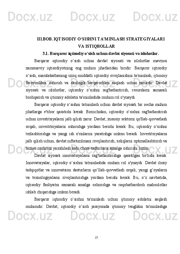 III.BOB.   IQTISODIY O‘SISHNI TA’MINLASH STRATEGIYALARI
VA ISTIQBOLLAR
3.1. Barqaror iqtisodiy o‘sish uchun davlat siyosati va islohotlar.
Barqaror   iqtisodiy   o‘sish   uchun   davlat   siyosati   va   islohotlar   mavzusi
zamonaviy   iqtisodiyotning   eng   muhim   jihatlaridan   biridir.   Barqaror   iqtisodiy
o‘sish, mamlakatlarning uzoq muddatli iqtisodiy rivojlanishini ta'minlash, ijtimoiy
farovonlikni   oshirish   va   ekologik   barqarorlikni   saqlash   uchun   zarurdir.   Davlat
siyosati   va   islohotlar,   iqtisodiy   o‘sishni   rag'batlantirish,   resurslarni   samarali
boshqarish va ijtimoiy adolatni ta'minlashda muhim rol o'ynaydi.
Barqaror iqtisodiy o‘sishni ta'minlash uchun davlat siyosati bir necha muhim
jihatlarga   e'tibor   qaratishi   kerak.   Birinchidan,   iqtisodiy   o‘sishni   rag'batlantirish
uchun investitsiyalarni jalb qilish zarur. Davlat, xususiy sektorni qo'llab-quvvatlash
orqali,   investitsiyalarni   oshirishga   yordam   berishi   kerak.   Bu,   iqtisodiy   o‘sishni
tezlashtirishga   va   yangi   ish   o'rinlarini   yaratishga   imkon   beradi.   Investitsiyalarni
jalb qilish uchun, davlat infratuzilmani rivojlantirish, soliqlarni optimallashtirish va
biznes muhitini yaxshilash kabi chora-tadbirlarni amalga oshirishi lozim.
Davlat   siyosati   innovatsiyalarni   rag'batlantirishga   qaratilgan   bo'lishi   kerak.
Innovatsiyalar,   iqtisodiy   o‘sishni   ta'minlashda   muhim   rol   o'ynaydi.   Davlat   ilmiy
tadqiqotlar   va   innovatsion   dasturlarni   qo‘llab-quvvatlash   orqali,   yangi   g‘oyalarni
va   texnologiyalarni   rivojlantirishga   yordam   berishi   kerak.   Bu,   o‘z   navbatida,
iqtisodiy   faoliyatni   samarali   amalga   oshirishga   va   raqobatbardosh   mahsulotlar
ishlab chiqarishga imkon beradi.
Barqaror   iqtisodiy   o‘sishni   ta'minlash   uchun   ijtimoiy   adolatni   saqlash
muhimdir.   Davlat,   iqtisodiy   o‘sish   jarayonida   ijtimoiy   tenglikni   ta'minlashga
27 