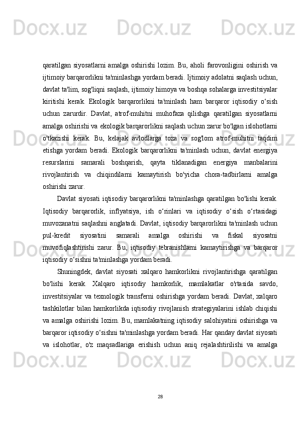 qaratilgan  siyosatlarni  amalga  oshirishi   lozim. Bu,  aholi   farovonligini  oshirish  va
ijtimoiy barqarorlikni ta'minlashga yordam beradi. Ijtimoiy adolatni saqlash uchun,
davlat ta'lim, sog'liqni saqlash, ijtimoiy himoya va boshqa sohalarga investitsiyalar
kiritishi   kerak.   Ekologik   barqarorlikni   ta'minlash   ham   barqaror   iqtisodiy   o‘sish
uchun   zarurdir.   Davlat,   atrof-muhitni   muhofaza   qilishga   qaratilgan   siyosatlarni
amalga oshirishi va ekologik barqarorlikni saqlash uchun zarur bo'lgan islohotlarni
o'tkazishi   kerak.   Bu,   kelajak   avlodlarga   toza   va   sog'lom   atrof-muhitni   taqdim
etishga   yordam   beradi.   Ekologik   barqarorlikni   ta'minlash   uchun,   davlat   energiya
resurslarini   samarali   boshqarish,   qayta   tiklanadigan   energiya   manbalarini
rivojlantirish   va   chiqindilarni   kamaytirish   bo'yicha   chora-tadbirlarni   amalga
oshirishi zarur.
Davlat   siyosati   iqtisodiy   barqarorlikni   ta'minlashga   qaratilgan   bo'lishi   kerak.
Iqtisodiy   barqarorlik,   inflyatsiya,   ish   o‘rinlari   va   iqtisodiy   o‘sish   o‘rtasidagi
muvozanatni  saqlashni  anglatadi. Davlat,  iqtisodiy  barqarorlikni  ta'minlash uchun
pul-kredit   siyosatini   samarali   amalga   oshirishi   va   fiskal   siyosatni
muvofiqlashtirishi   zarur.   Bu,   iqtisodiy   tebranishlarni   kamaytirishga   va   barqaror
iqtisodiy o‘sishni ta'minlashga yordam beradi.
Shuningdek,   davlat   siyosati   xalqaro   hamkorlikni   rivojlantirishga   qaratilgan
bo'lishi   kerak.   Xalqaro   iqtisodiy   hamkorlik,   mamlakatlar   o'rtasida   savdo,
investitsiyalar   va   texnologik   transferni   oshirishga   yordam   beradi.   Davlat,   xalqaro
tashkilotlar   bilan   hamkorlikda   iqtisodiy   rivojlanish   strategiyalarini   ishlab   chiqishi
va  amalga   oshirishi   lozim.   Bu,  mamlakatning   iqtisodiy   salohiyatini   oshirishga   va
barqaror iqtisodiy o‘sishni ta'minlashga yordam beradi. Har qanday davlat siyosati
va   islohotlar,   o'z   maqsadlariga   erishish   uchun   aniq   rejalashtirilishi   va   amalga
28 