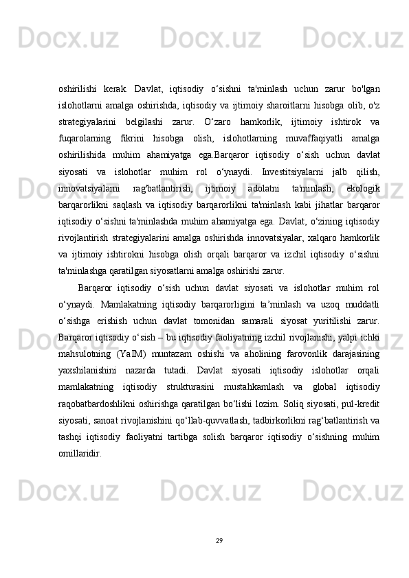 oshirilishi   kerak.   Davlat,   iqtisodiy   o‘sishni   ta'minlash   uchun   zarur   bo'lgan
islohotlarni   amalga   oshirishda,   iqtisodiy   va   ijtimoiy   sharoitlarni   hisobga   olib,   o'z
strategiyalarini   belgilashi   zarur.   O‘zaro   hamkorlik,   ijtimoiy   ishtirok   va
fuqarolarning   fikrini   hisobga   olish,   islohotlarning   muvaffaqiyatli   amalga
oshirilishida   muhim   ahamiyatga   ega. Barqaror   iqtisodiy   o ‘ sish   uchun   davlat
siyosati   va   islohotlar   muhim   rol   o ‘ ynaydi .   Investitsiyalarni   jalb   qilish,
innovatsiyalarni   rag'batlantirish,   ijtimoiy   adolatni   ta'minlash,   ekologik
barqarorlikni   saqlash   va   iqtisodiy   barqarorlikni   ta'minlash   kabi   jihatlar   barqaror
iqtisodiy  o‘sishni   ta'minlashda   muhim   ahamiyatga   ega.   Davlat,   o‘zining   iqtisodiy
rivojlantirish   strategiyalarini   amalga   oshirishda   innovatsiyalar,   xalqaro   hamkorlik
va   ijtimoiy   ishtirokni   hisobga   olish   orqali   barqaror   va   izchil   iqtisodiy   o‘sishni
ta'minlashga qaratilgan siyosatlarni amalga oshirishi zarur.
Barqaror   iqtisodiy   o‘sish   uchun   davlat   siyosati   va   islohotlar   muhim   rol
o‘ynaydi.   Mamlakatning   iqtisodiy   barqarorligini   ta’minlash   va   uzoq   muddatli
o‘sishga   erishish   uchun   davlat   tomonidan   samarali   siyosat   yuritilishi   zarur.
Barqaror iqtisodiy o‘sish – bu iqtisodiy faoliyatning izchil rivojlanishi, yalpi ichki
mahsulotning   (YaIM)   muntazam   oshishi   va   aholining   farovonlik   darajasining
yaxshilanishini   nazarda   tutadi.   Davlat   siyosati   iqtisodiy   islohotlar   orqali
mamlakatning   iqtisodiy   strukturasini   mustahkamlash   va   global   iqtisodiy
raqobatbardoshlikni  oshirishga qaratilgan bo‘lishi  lozim. Soliq siyosati, pul-kredit
siyosati, sanoat rivojlanishini qo‘llab-quvvatlash, tadbirkorlikni rag‘batlantirish va
tashqi   iqtisodiy   faoliyatni   tartibga   solish   barqaror   iqtisodiy   o‘sishning   muhim
omillaridir.
29 